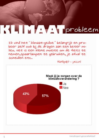 KLIMAAT probleem
    Ik vind het “klimaat-gedoe” belangrijk en pro-
    beer zelf ook bij de dragen aan een beter mi-
    lieu. Het is een kleine moeite om de fiets te
    nemen,spaarlampen te gebruiken, je afval te
    scheiden etc.
                                Vlaflip87 - yes.nl




5                                        trendreport generatiekloof
 