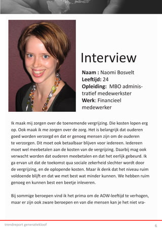 Interview
                                       Naam : Naomi Bosvelt
                                       Leeftijd: 24
                                       Opleiding: MBO adminis-
                                       tratief medewerkster
                                       Werk: Financieel
                                       medewerker

   Ik maak mij zorgen over de toenemende vergrijzing. Die kosten lopen erg
   op. Ook maak ik me zorgen over de zorg. Het is belangrijk dat ouderen
   goed worden verzorgd en dat er genoeg mensen zijn om de ouderen
   te verzorgen. Dit moet ook betaalbaar blijven voor iedereen. Iedereen
   moet wel meebetalen aan de kosten van de vergrijzing. Daarbij mag ook
   verwacht worden dat ouderen meebetalen en dat het eerlijk gebeurd. Ik
   ga ervan uit dat de toekomst qua sociale zekerheid slechter wordt door
   de vergrijzing, en de oplopende kosten. Maar ik denk dat het niveau ruim
   voldoende blijft en dat we met best wat minder kunnen. We hebben ruim
   genoeg en kunnen best een beetje inleveren.

   Bij sommige beroepen vind ik het prima om de AOW-leeftijd te verhogen,
   maar er zijn ook zware beroepen en van die mensen kan je het niet vra-



trendreport generatiekloof                                                    6
 