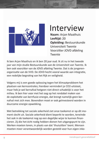 Interview
                                          Naam: Arjan Maathuis
                                          Leeftijd: 20
                                          Opleiding: Bestuurskunde
                                          Universiteit Twente
                                          Voorzitter JOVD afdeling
                                          Twente

    Ik ben Arjan Maathuis en ik ben 20 jaar oud. Ik zit nu in het tweede
    jaar van mijn studie Bestuurskunde aan de Universiteit van Twente. Ik
    ben ook voorzitter van de JOVD afdeling Twente. Dat is de jongeren-
    organisatie van de VVD. De JOVD hecht vooral waarde aan integratie,
    een redelijke begroting van het Rijk en veiligheid.

    Volgens mij is een goede oplossing tegen het klimaatprobleem het
    plaatsen van kerncentrales; hierdoor vermindert je CO2-uitstoot,
    maar heb je wel kernafval hetgeen niet direct schadelijk is voor het
    milieu. Ik ben hier voor met het oog op het rendabel maken van
    de exploitatie van kernfusie-energie, dat brengt namelijk geen ker-
    nafval met zich mee. Bovendien moet er ook geïnvesteerd worden in
    duurzame energie opwekking.

    Met betrekking tot sociale zekerheid ziet onze toekomst er op dit mo-
    ment slecht uit. Sociale zekerheid dient beperkt te worden, teneinde
    het ook in de toekomst nog op een degelijke wijze te kunnen finan-
    cieren. Zij die het écht nodig hebben dienen het uitgangspunt te zijn.
    Werken moeten lonen, in plaats van dat ‘thuiszitten’ loont. Mensen
    moeten meer verantwoordelijk worden gesteld voor hun eigen inko-


9                                                         trendreport generatiekloof
 