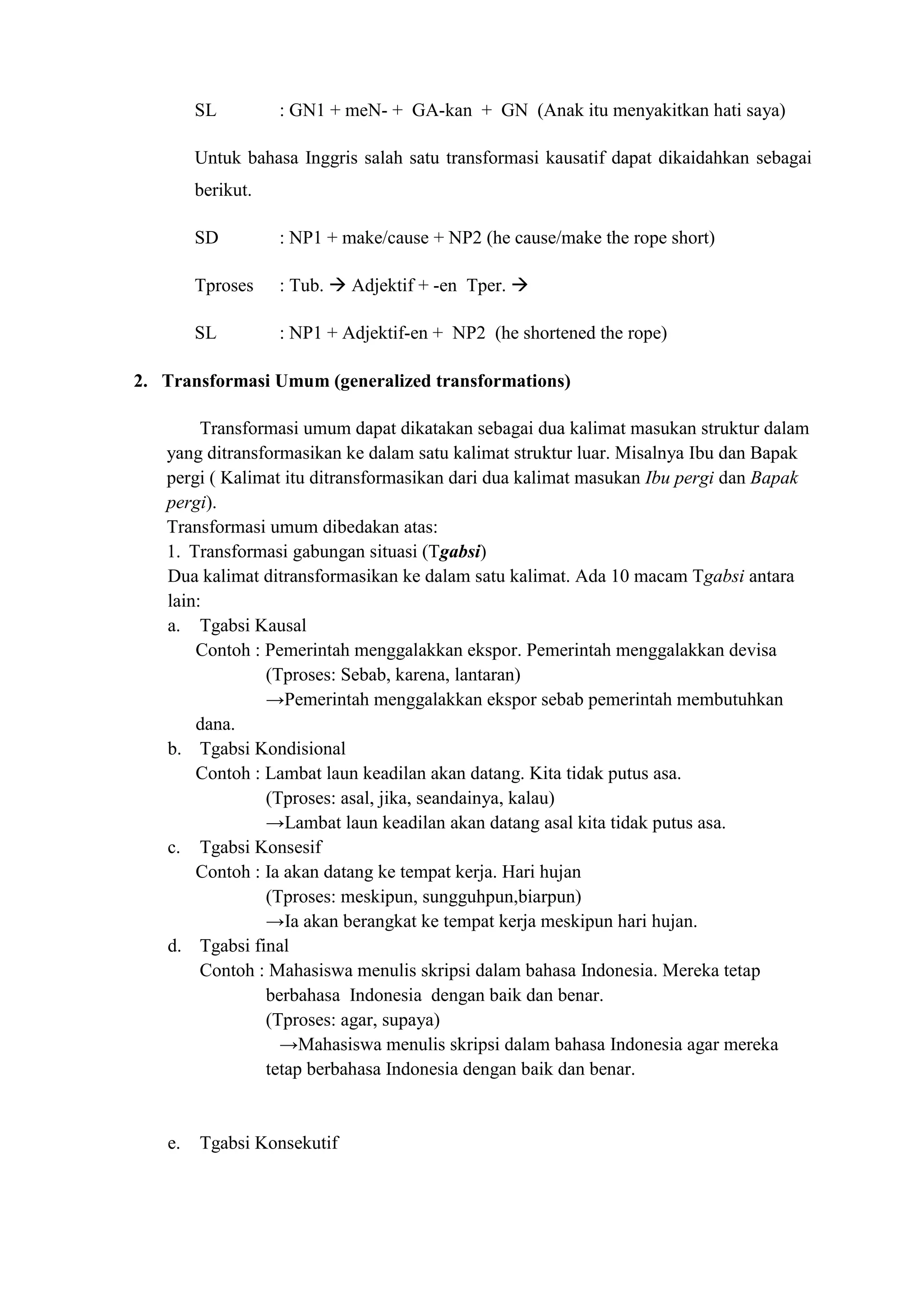 SL         : GN1 + meN- + GA-kan + GN (Anak itu menyakitkan hati saya)

        Untuk bahasa Inggris salah satu transformasi kausatif dapat dikaidahkan sebagai
        berikut.

        SD         : NP1 + make/cause + NP2 (he cause/make the rope short)

        Tproses    : Tub.  Adjektif + -en Tper. 

        SL         : NP1 + Adjektif-en + NP2 (he shortened the rope)

2. Transformasi Umum (generalized transformations)

        Transformasi umum dapat dikatakan sebagai dua kalimat masukan struktur dalam
   yang ditransformasikan ke dalam satu kalimat struktur luar. Misalnya Ibu dan Bapak
   pergi ( Kalimat itu ditransformasikan dari dua kalimat masukan Ibu pergi dan Bapak
   pergi).
   Transformasi umum dibedakan atas:
   1. Transformasi gabungan situasi (Tgabsi)
   Dua kalimat ditransformasikan ke dalam satu kalimat. Ada 10 macam Tgabsi antara
   lain:
   a. Tgabsi Kausal
       Contoh : Pemerintah menggalakkan ekspor. Pemerintah menggalakkan devisa
                (Tproses: Sebab, karena, lantaran)
                →Pemerintah menggalakkan ekspor sebab pemerintah membutuhkan
       dana.
   b. Tgabsi Kondisional
       Contoh : Lambat laun keadilan akan datang. Kita tidak putus asa.
                (Tproses: asal, jika, seandainya, kalau)
                →Lambat laun keadilan akan datang asal kita tidak putus asa.
   c. Tgabsi Konsesif
       Contoh : Ia akan datang ke tempat kerja. Hari hujan
                (Tproses: meskipun, sungguhpun,biarpun)
                →Ia akan berangkat ke tempat kerja meskipun hari hujan.
   d. Tgabsi final
        Contoh : Mahasiswa menulis skripsi dalam bahasa Indonesia. Mereka tetap
                berbahasa Indonesia dengan baik dan benar.
                (Tproses: agar, supaya)
                  →Mahasiswa menulis skripsi dalam bahasa Indonesia agar mereka
                tetap berbahasa Indonesia dengan baik dan benar.


   e.   Tgabsi Konsekutif
 