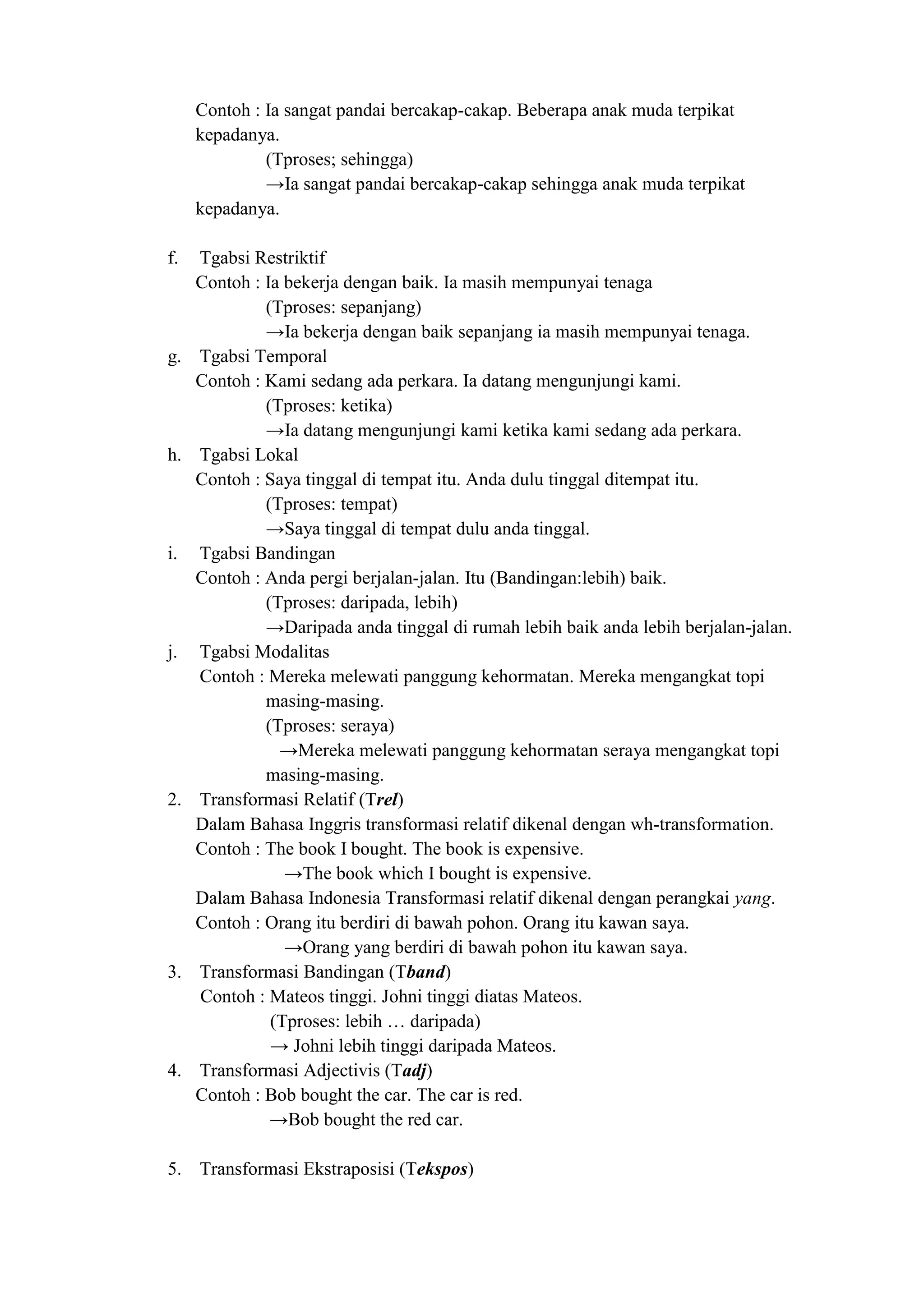 Contoh : Ia sangat pandai bercakap-cakap. Beberapa anak muda terpikat
     kepadanya.
              (Tproses; sehingga)
              →Ia sangat pandai bercakap-cakap sehingga anak muda terpikat
     kepadanya.

f.   Tgabsi Restriktif
     Contoh : Ia bekerja dengan baik. Ia masih mempunyai tenaga
              (Tproses: sepanjang)
              →Ia bekerja dengan baik sepanjang ia masih mempunyai tenaga.
g.   Tgabsi Temporal
     Contoh : Kami sedang ada perkara. Ia datang mengunjungi kami.
              (Tproses: ketika)
              →Ia datang mengunjungi kami ketika kami sedang ada perkara.
h.   Tgabsi Lokal
     Contoh : Saya tinggal di tempat itu. Anda dulu tinggal ditempat itu.
              (Tproses: tempat)
              →Saya tinggal di tempat dulu anda tinggal.
i.   Tgabsi Bandingan
     Contoh : Anda pergi berjalan-jalan. Itu (Bandingan:lebih) baik.
              (Tproses: daripada, lebih)
              →Daripada anda tinggal di rumah lebih baik anda lebih berjalan-jalan.
j.   Tgabsi Modalitas
     Contoh : Mereka melewati panggung kehormatan. Mereka mengangkat topi
              masing-masing.
              (Tproses: seraya)
                →Mereka melewati panggung kehormatan seraya mengangkat topi
              masing-masing.
2.   Transformasi Relatif (Trel)
     Dalam Bahasa Inggris transformasi relatif dikenal dengan wh-transformation.
     Contoh : The book I bought. The book is expensive.
                 →The book which I bought is expensive.
     Dalam Bahasa Indonesia Transformasi relatif dikenal dengan perangkai yang.
     Contoh : Orang itu berdiri di bawah pohon. Orang itu kawan saya.
                 →Orang yang berdiri di bawah pohon itu kawan saya.
3.   Transformasi Bandingan (Tband)
     Contoh : Mateos tinggi. Johni tinggi diatas Mateos.
               (Tproses: lebih … daripada)
               → Johni lebih tinggi daripada Mateos.
4.   Transformasi Adjectivis (Tadj)
     Contoh : Bob bought the car. The car is red.
               →Bob bought the red car.

5. Transformasi Ekstraposisi (Tekspos)
 