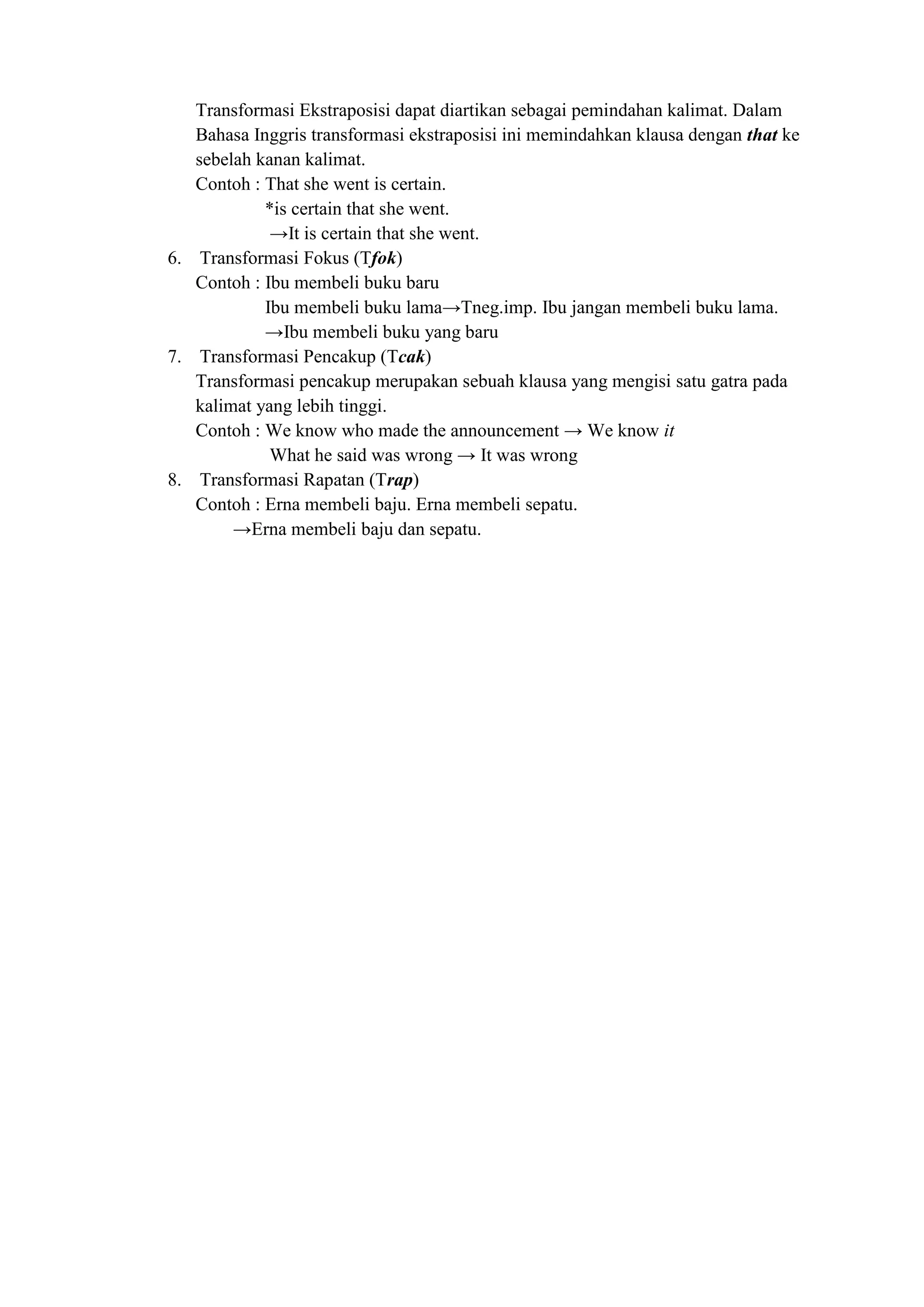 Transformasi Ekstraposisi dapat diartikan sebagai pemindahan kalimat. Dalam
   Bahasa Inggris transformasi ekstraposisi ini memindahkan klausa dengan that ke
   sebelah kanan kalimat.
   Contoh : That she went is certain.
            *is certain that she went.
             →It is certain that she went.
6. Transformasi Fokus (Tfok)
   Contoh : Ibu membeli buku baru
            Ibu membeli buku lama→Tneg.imp. Ibu jangan membeli buku lama.
            →Ibu membeli buku yang baru
7. Transformasi Pencakup (Tcak)
   Transformasi pencakup merupakan sebuah klausa yang mengisi satu gatra pada
   kalimat yang lebih tinggi.
   Contoh : We know who made the announcement → We know it
             What he said was wrong → It was wrong
8. Transformasi Rapatan (Trap)
   Contoh : Erna membeli baju. Erna membeli sepatu.
        →Erna membeli baju dan sepatu.
 