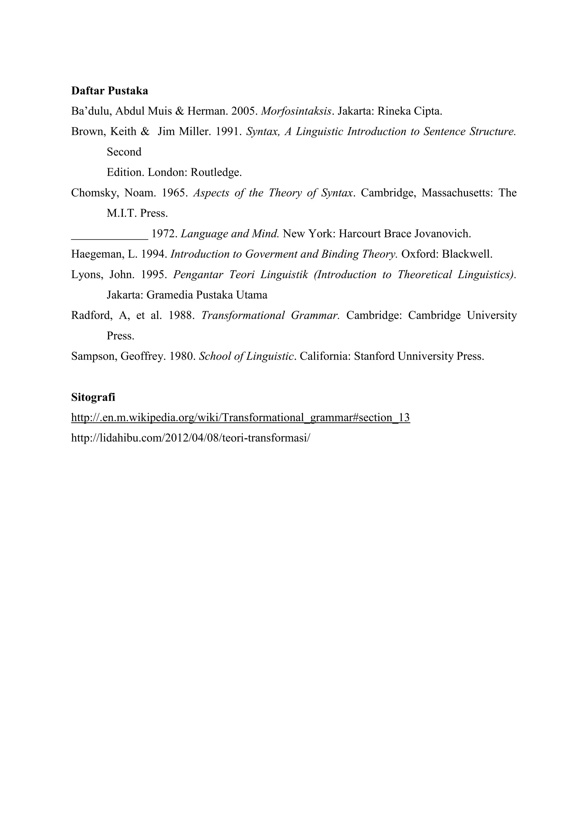 Daftar Pustaka
Ba’dulu, Abdul Muis & Herman. 2005. Morfosintaksis. Jakarta: Rineka Cipta.
Brown, Keith & Jim Miller. 1991. Syntax, A Linguistic Introduction to Sentence Structure.
       Second
       Edition. London: Routledge.
Chomsky, Noam. 1965. Aspects of the Theory of Syntax. Cambridge, Massachusetts: The
       M.I.T. Press.
_____________ 1972. Language and Mind. New York: Harcourt Brace Jovanovich.
Haegeman, L. 1994. Introduction to Goverment and Binding Theory. Oxford: Blackwell.
Lyons, John. 1995. Pengantar Teori Linguistik (Introduction to Theoretical Linguistics).
       Jakarta: Gramedia Pustaka Utama
Radford, A, et al. 1988. Transformational Grammar. Cambridge: Cambridge University
       Press.
Sampson, Geoffrey. 1980. School of Linguistic. California: Stanford Unniversity Press.


Sitografi
http://.en.m.wikipedia.org/wiki/Transformational_grammar#section_13
http://lidahibu.com/2012/04/08/teori-transformasi/
 