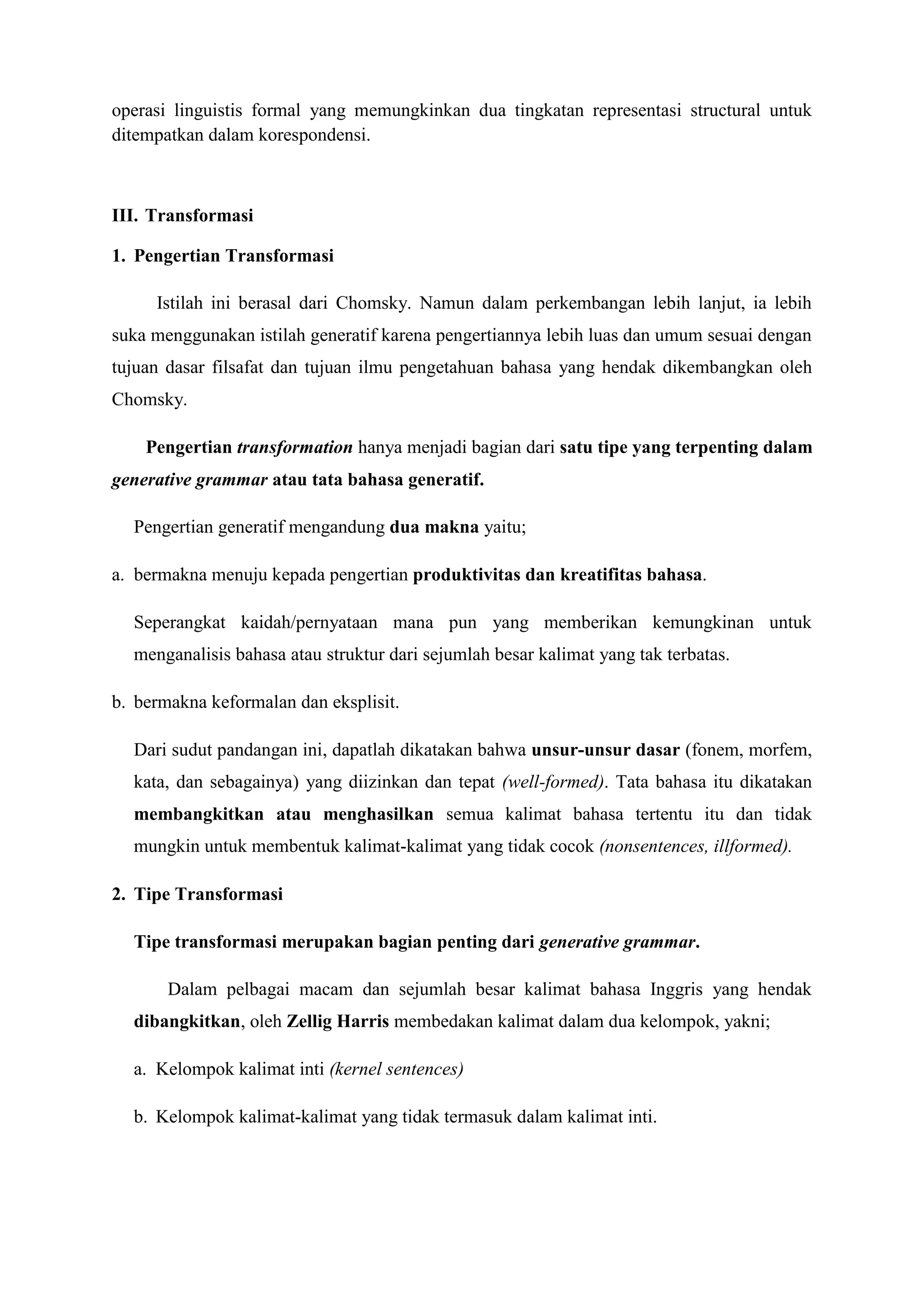 operasi linguistis formal yang memungkinkan dua tingkatan representasi structural untuk
ditempatkan dalam korespondensi.



III. Transformasi

1. Pengertian Transformasi

     Istilah ini berasal dari Chomsky. Namun dalam perkembangan lebih lanjut, ia lebih
suka menggunakan istilah generatif karena pengertiannya lebih luas dan umum sesuai dengan
tujuan dasar filsafat dan tujuan ilmu pengetahuan bahasa yang hendak dikembangkan oleh
Chomsky.

    Pengertian transformation hanya menjadi bagian dari satu tipe yang terpenting dalam
generative grammar atau tata bahasa generatif.

  Pengertian generatif mengandung dua makna yaitu;

a. bermakna menuju kepada pengertian produktivitas dan kreatifitas bahasa.

  Seperangkat kaidah/pernyataan mana pun yang memberikan kemungkinan untuk
  menganalisis bahasa atau struktur dari sejumlah besar kalimat yang tak terbatas.

b. bermakna keformalan dan eksplisit.

  Dari sudut pandangan ini, dapatlah dikatakan bahwa unsur-unsur dasar (fonem, morfem,
  kata, dan sebagainya) yang diizinkan dan tepat (well-formed). Tata bahasa itu dikatakan
  membangkitkan atau menghasilkan semua kalimat bahasa tertentu itu dan tidak
  mungkin untuk membentuk kalimat-kalimat yang tidak cocok (nonsentences, illformed).

2. Tipe Transformasi

  Tipe transformasi merupakan bagian penting dari generative grammar.

       Dalam pelbagai macam dan sejumlah besar kalimat bahasa Inggris yang hendak
  dibangkitkan, oleh Zellig Harris membedakan kalimat dalam dua kelompok, yakni;

  a. Kelompok kalimat inti (kernel sentences)

  b. Kelompok kalimat-kalimat yang tidak termasuk dalam kalimat inti.
 