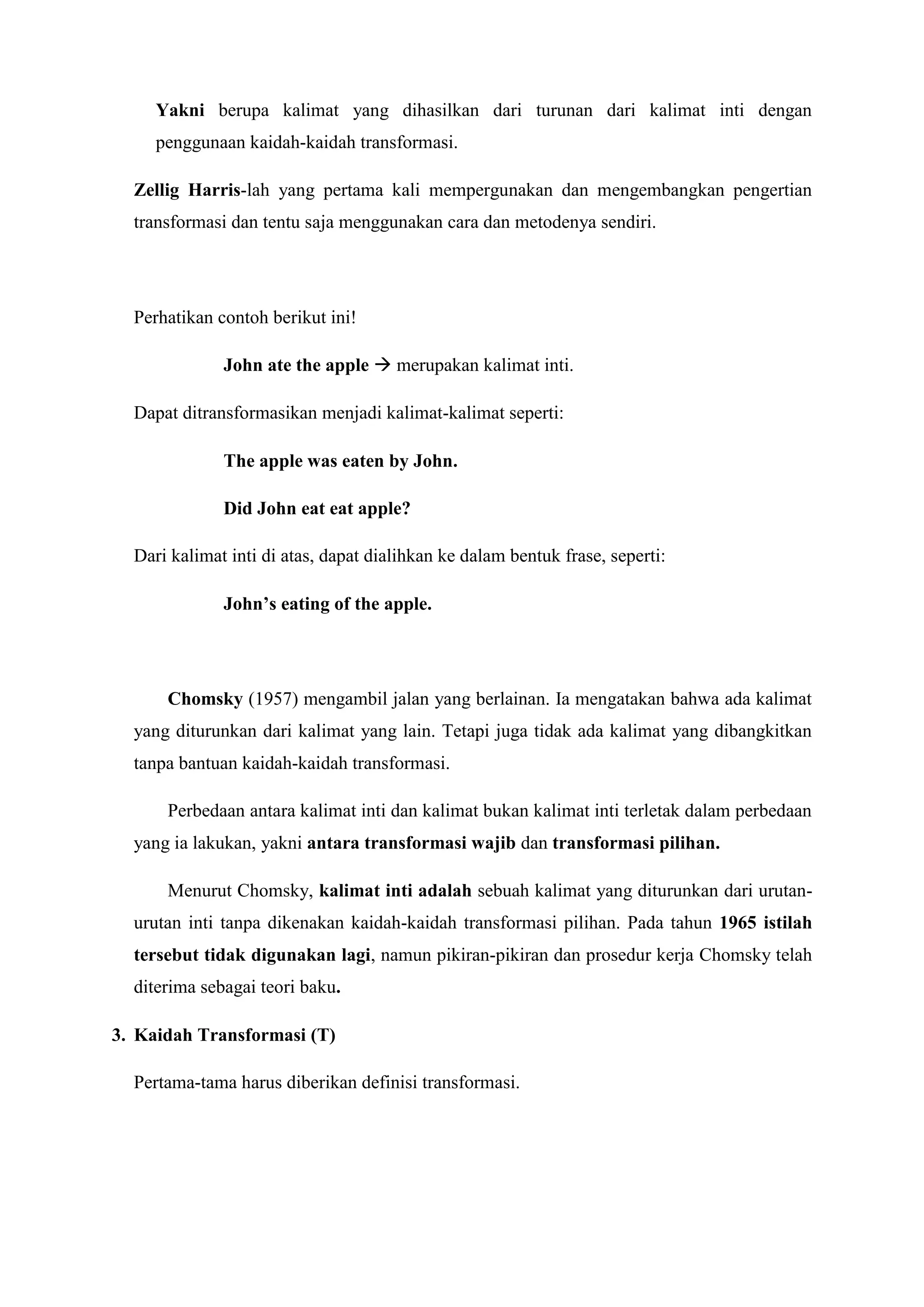 Yakni berupa kalimat yang dihasilkan dari turunan dari kalimat inti dengan
     penggunaan kaidah-kaidah transformasi.

  Zellig Harris-lah yang pertama kali mempergunakan dan mengembangkan pengertian
  transformasi dan tentu saja menggunakan cara dan metodenya sendiri.




  Perhatikan contoh berikut ini!

              John ate the apple  merupakan kalimat inti.

  Dapat ditransformasikan menjadi kalimat-kalimat seperti:

              The apple was eaten by John.

              Did John eat eat apple?

  Dari kalimat inti di atas, dapat dialihkan ke dalam bentuk frase, seperti:

              John’s eating of the apple.




      Chomsky (1957) mengambil jalan yang berlainan. Ia mengatakan bahwa ada kalimat
  yang diturunkan dari kalimat yang lain. Tetapi juga tidak ada kalimat yang dibangkitkan
  tanpa bantuan kaidah-kaidah transformasi.

      Perbedaan antara kalimat inti dan kalimat bukan kalimat inti terletak dalam perbedaan
  yang ia lakukan, yakni antara transformasi wajib dan transformasi pilihan.

      Menurut Chomsky, kalimat inti adalah sebuah kalimat yang diturunkan dari urutan-
  urutan inti tanpa dikenakan kaidah-kaidah transformasi pilihan. Pada tahun 1965 istilah
  tersebut tidak digunakan lagi, namun pikiran-pikiran dan prosedur kerja Chomsky telah
  diterima sebagai teori baku.

3. Kaidah Transformasi (T)

  Pertama-tama harus diberikan definisi transformasi.
 