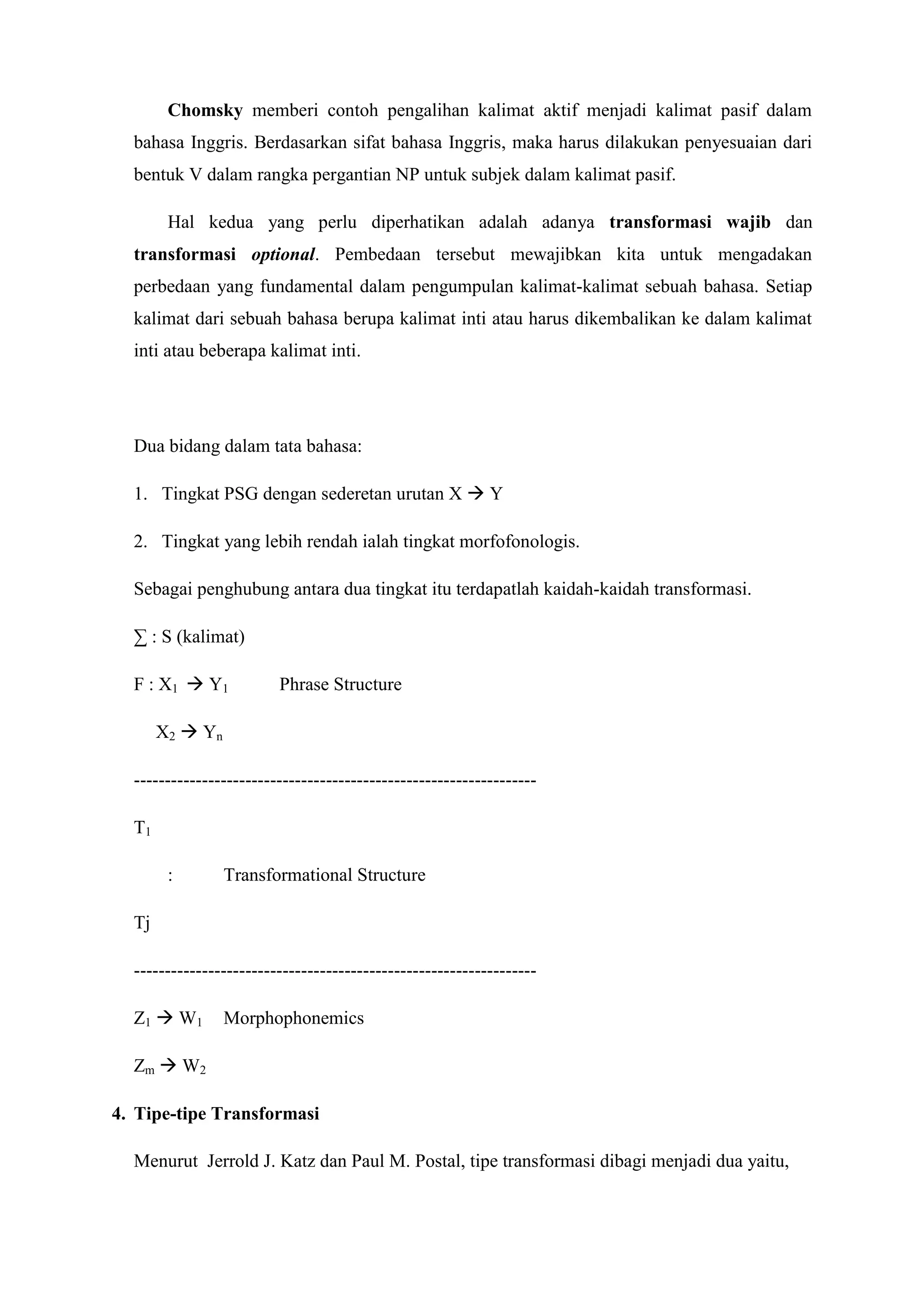 Chomsky memberi contoh pengalihan kalimat aktif menjadi kalimat pasif dalam
  bahasa Inggris. Berdasarkan sifat bahasa Inggris, maka harus dilakukan penyesuaian dari
  bentuk V dalam rangka pergantian NP untuk subjek dalam kalimat pasif.

        Hal kedua yang perlu diperhatikan adalah adanya transformasi wajib dan
  transformasi optional. Pembedaan tersebut mewajibkan kita untuk mengadakan
  perbedaan yang fundamental dalam pengumpulan kalimat-kalimat sebuah bahasa. Setiap
  kalimat dari sebuah bahasa berupa kalimat inti atau harus dikembalikan ke dalam kalimat
  inti atau beberapa kalimat inti.




  Dua bidang dalam tata bahasa:

  1. Tingkat PSG dengan sederetan urutan X  Y

  2. Tingkat yang lebih rendah ialah tingkat morfofonologis.

  Sebagai penghubung antara dua tingkat itu terdapatlah kaidah-kaidah transformasi.

  ∑ : S (kalimat)

  F : X1  Y1            Phrase Structure

       X2  Yn

  -----------------------------------------------------------------

  T1

        :        Transformational Structure

  Tj

  -----------------------------------------------------------------

  Z1  W1        Morphophonemics

  Zm  W2

4. Tipe-tipe Transformasi

  Menurut Jerrold J. Katz dan Paul M. Postal, tipe transformasi dibagi menjadi dua yaitu,
 