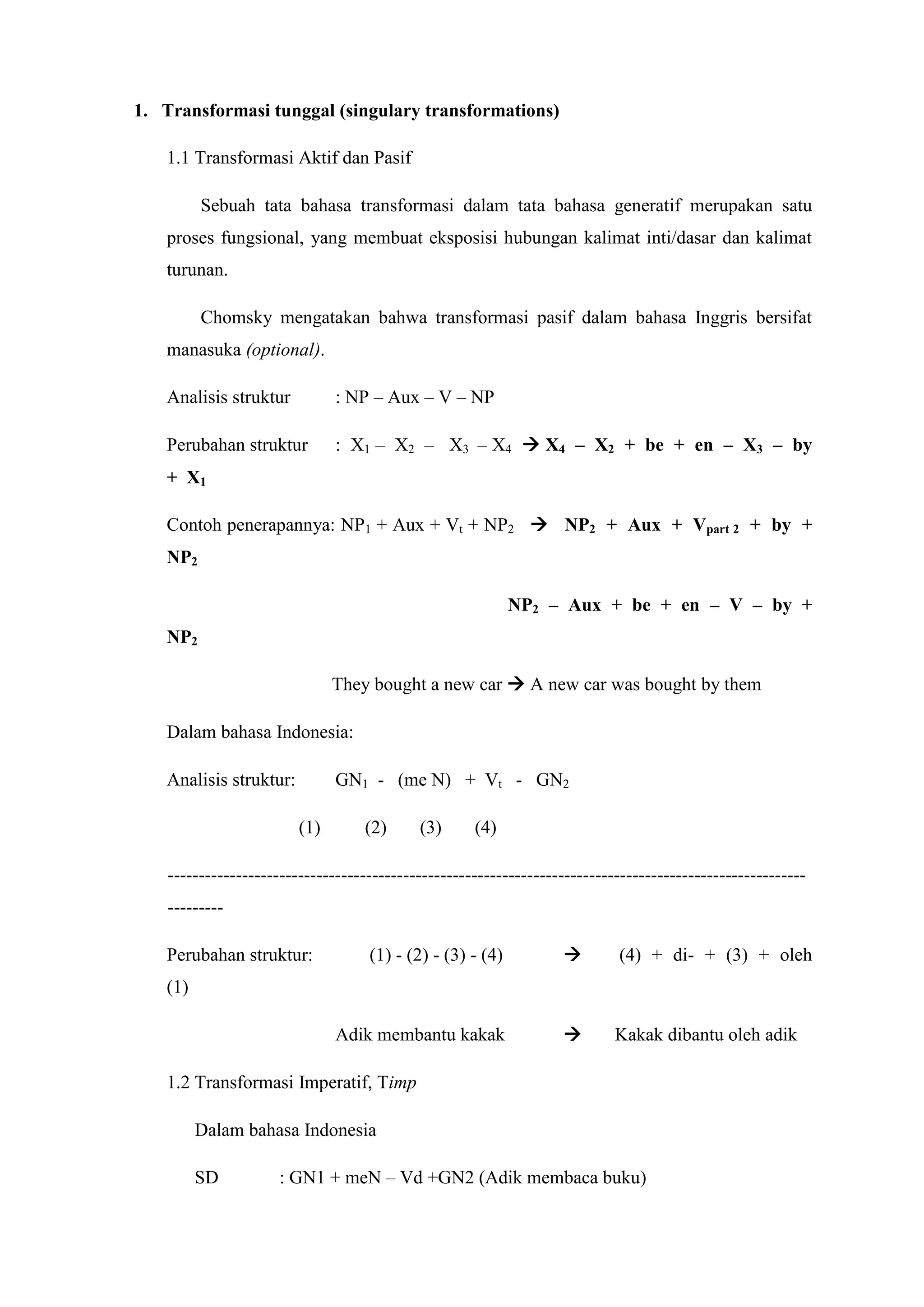 1. Transformasi tunggal (singulary transformations)

   1.1 Transformasi Aktif dan Pasif

         Sebuah tata bahasa transformasi dalam tata bahasa generatif merupakan satu
   proses fungsional, yang membuat eksposisi hubungan kalimat inti/dasar dan kalimat
   turunan.

         Chomsky mengatakan bahwa transformasi pasif dalam bahasa Inggris bersifat
   manasuka (optional).

   Analisis struktur           : NP – Aux – V – NP

   Perubahan struktur          : X1 – X2 – X3 – X4  X4 – X2 + be + en – X3 – by
   + X1

   Contoh penerapannya: NP1 + Aux + Vt + NP2  NP2 + Aux + Vpart 2 + by +
   NP2

                                                            NP2 – Aux + be + en – V – by +
   NP2

                               They bought a new car  A new car was bought by them

   Dalam bahasa Indonesia:

   Analisis struktur:          GN1 - (me N) + Vt - GN2

                         (1)       (2)      (3)      (4)

    -------------------------------------------------------------------------------------------------------
    ---------

   Perubahan struktur:              (1) - (2) - (3) - (4)                  (4) + di- + (3) + oleh
   (1)

                               Adik membantu kakak                         Kakak dibantu oleh adik

   1.2 Transformasi Imperatif, Timp

         Dalam bahasa Indonesia

         SD           : GN1 + meN – Vd +GN2 (Adik membaca buku)
 