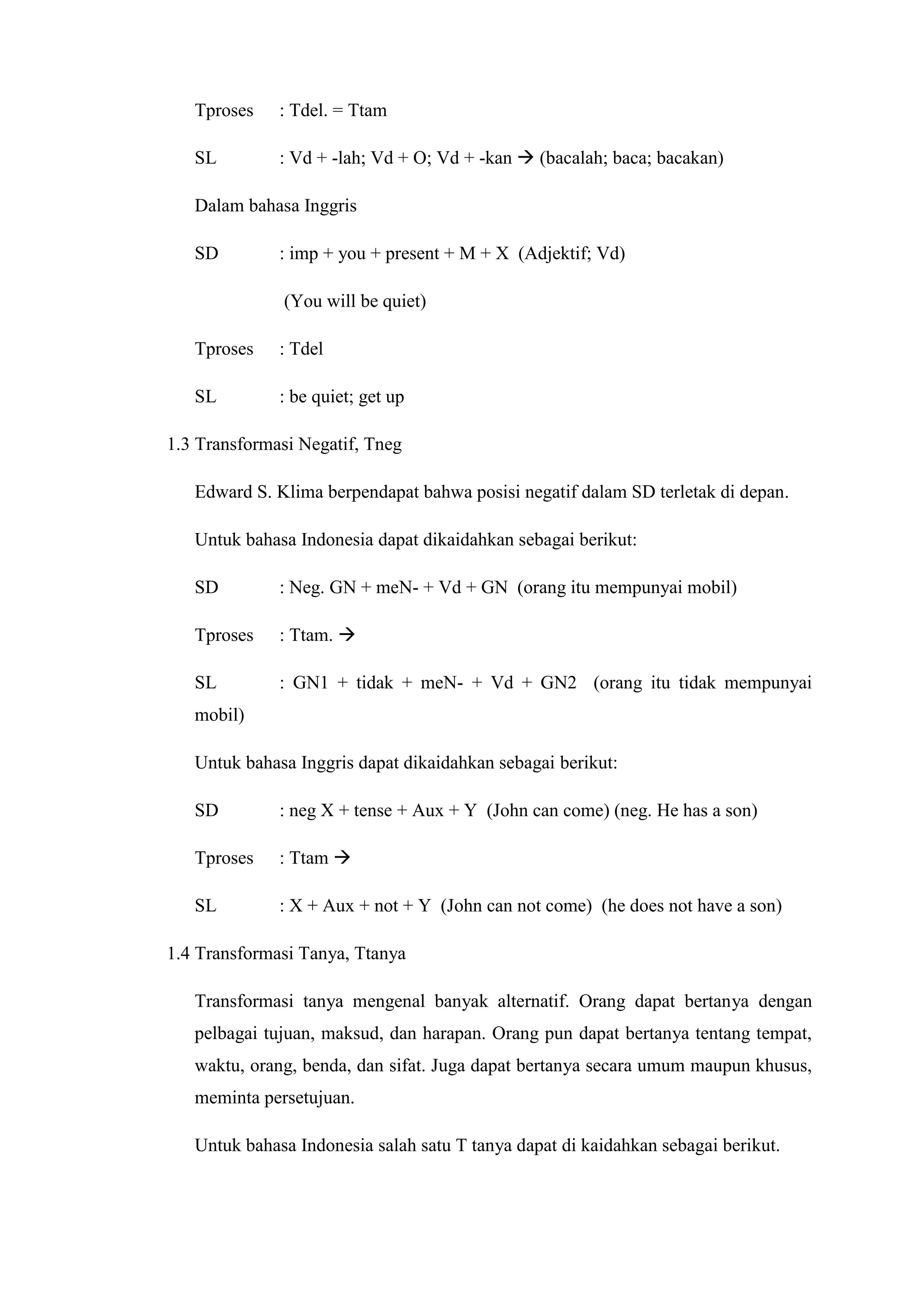 Tproses    : Tdel. = Ttam

   SL         : Vd + -lah; Vd + O; Vd + -kan  (bacalah; baca; bacakan)

   Dalam bahasa Inggris

   SD         : imp + you + present + M + X (Adjektif; Vd)

              (You will be quiet)

   Tproses    : Tdel

   SL         : be quiet; get up

1.3 Transformasi Negatif, Tneg

   Edward S. Klima berpendapat bahwa posisi negatif dalam SD terletak di depan.

   Untuk bahasa Indonesia dapat dikaidahkan sebagai berikut:

   SD         : Neg. GN + meN- + Vd + GN (orang itu mempunyai mobil)

   Tproses    : Ttam. 

   SL         : GN1 + tidak + meN- + Vd + GN2 (orang itu tidak mempunyai
   mobil)

   Untuk bahasa Inggris dapat dikaidahkan sebagai berikut:

   SD         : neg X + tense + Aux + Y (John can come) (neg. He has a son)

   Tproses    : Ttam 

   SL         : X + Aux + not + Y (John can not come) (he does not have a son)

1.4 Transformasi Tanya, Ttanya

   Transformasi tanya mengenal banyak alternatif. Orang dapat bertanya dengan
   pelbagai tujuan, maksud, dan harapan. Orang pun dapat bertanya tentang tempat,
   waktu, orang, benda, dan sifat. Juga dapat bertanya secara umum maupun khusus,
   meminta persetujuan.

   Untuk bahasa Indonesia salah satu T tanya dapat di kaidahkan sebagai berikut.
 