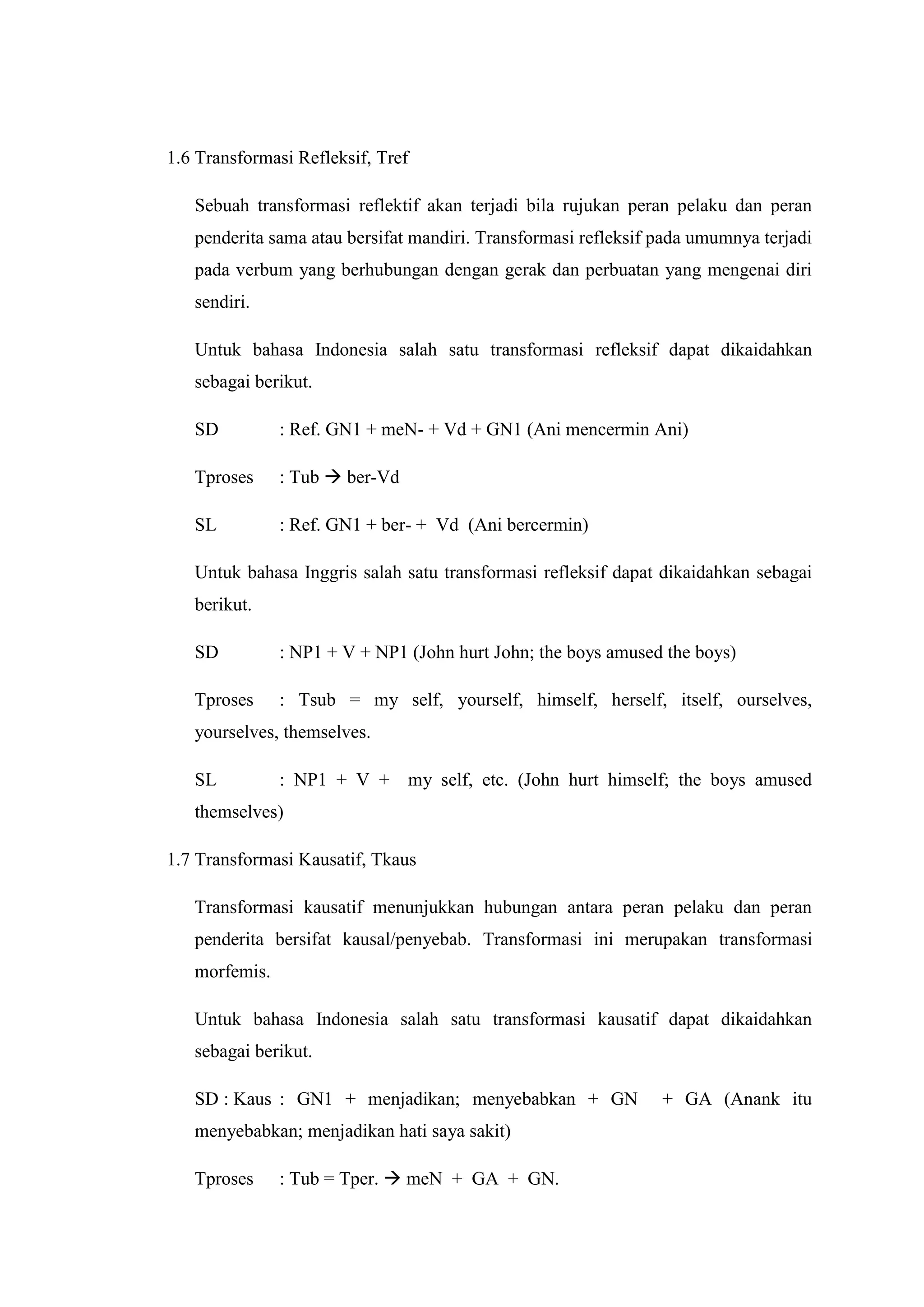 1.6 Transformasi Refleksif, Tref

   Sebuah transformasi reflektif akan terjadi bila rujukan peran pelaku dan peran
   penderita sama atau bersifat mandiri. Transformasi refleksif pada umumnya terjadi
   pada verbum yang berhubungan dengan gerak dan perbuatan yang mengenai diri
   sendiri.

   Untuk bahasa Indonesia salah satu transformasi refleksif dapat dikaidahkan
   sebagai berikut.

   SD          : Ref. GN1 + meN- + Vd + GN1 (Ani mencermin Ani)

   Tproses     : Tub  ber-Vd

   SL          : Ref. GN1 + ber- + Vd (Ani bercermin)

   Untuk bahasa Inggris salah satu transformasi refleksif dapat dikaidahkan sebagai
   berikut.

   SD          : NP1 + V + NP1 (John hurt John; the boys amused the boys)

   Tproses     : Tsub = my self, yourself, himself, herself, itself, ourselves,
   yourselves, themselves.

   SL          : NP1 + V + my self, etc. (John hurt himself; the boys amused
   themselves)

1.7 Transformasi Kausatif, Tkaus

   Transformasi kausatif menunjukkan hubungan antara peran pelaku dan peran
   penderita bersifat kausal/penyebab. Transformasi ini merupakan transformasi
   morfemis.

   Untuk bahasa Indonesia salah satu transformasi kausatif dapat dikaidahkan
   sebagai berikut.

   SD : Kaus : GN1 + menjadikan; menyebabkan + GN               + GA (Anank itu
   menyebabkan; menjadikan hati saya sakit)

   Tproses     : Tub = Tper.  meN + GA + GN.
 