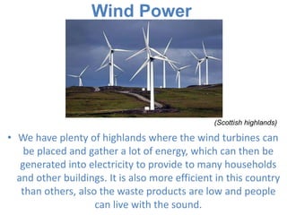Wind Power

(Scottish highlands)

• We have plenty of highlands where the wind turbines can
be placed and gather a lot of energy, which can then be
generated into electricity to provide to many households
and other buildings. It is also more efficient in this country
than others, also the waste products are low and people
can live with the sound.

 