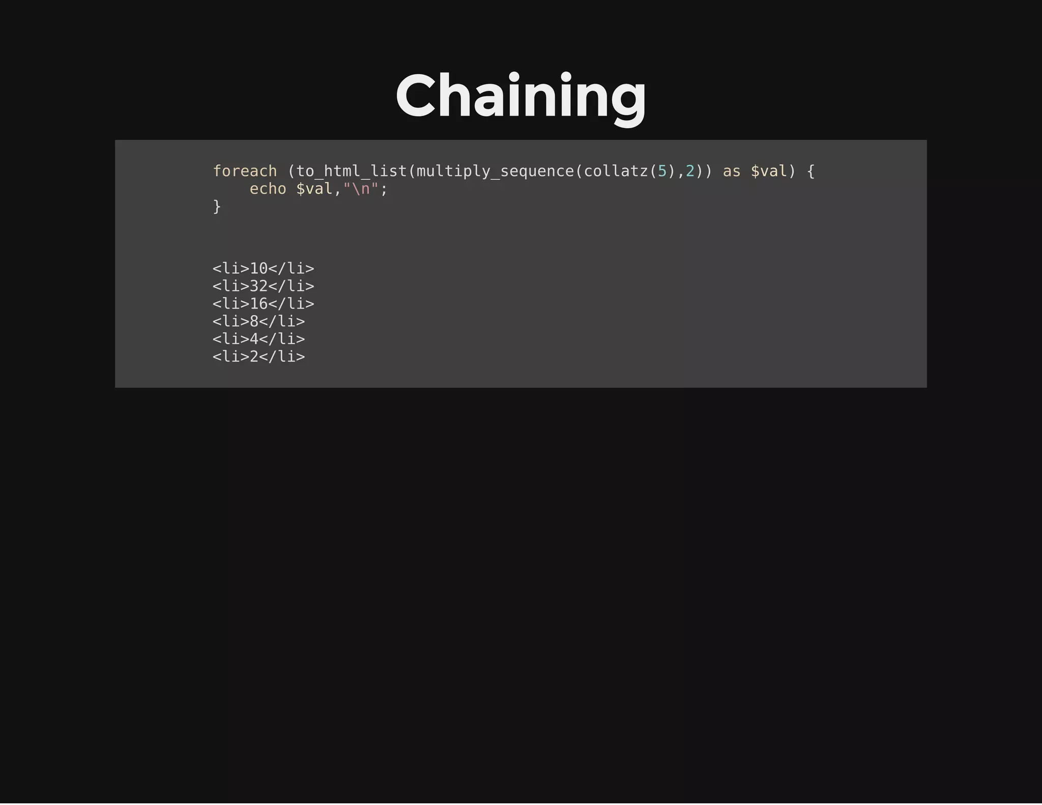 Sequences
function collatz($val) {
yield $val;
while ($val != 1) {
if ($val%2 == 0) {
$val /= 2;
} else {
$val = 3*$val + 1;
}
yield $val;
}
}
foreach (collatz(11) as $c) {
echo $c," ";
}
11 34 17 52 26 13 40 20 10 5 16 8 4 2 1
 