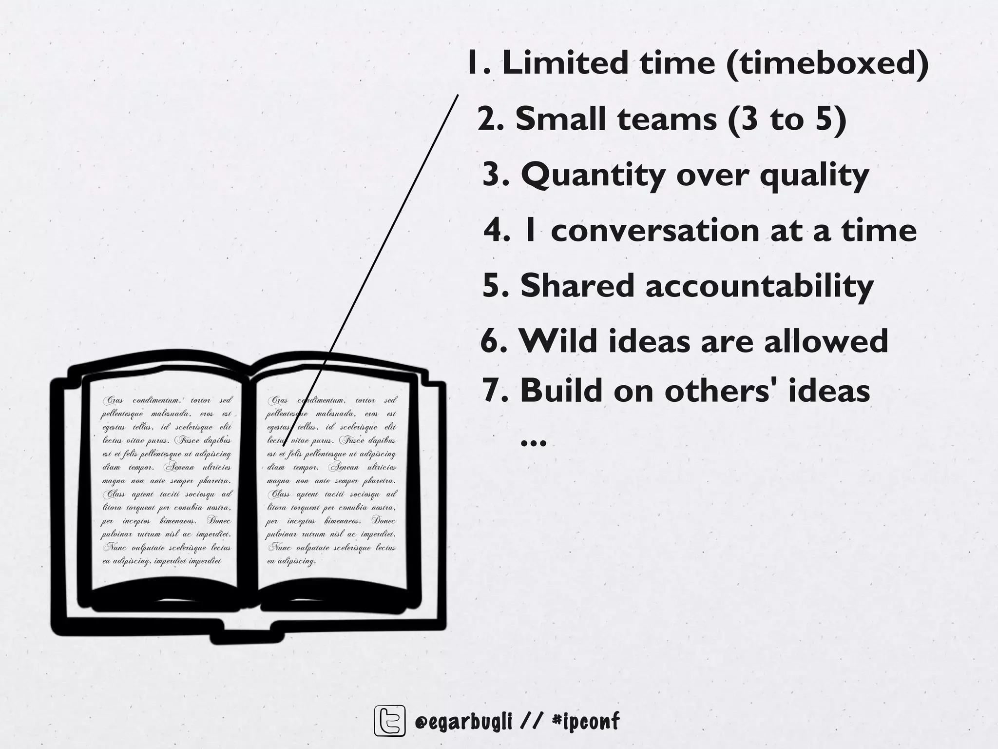 1. Limited time (timeboxed)
                                                                                          2. Small teams (3 to 5)
                                                                                          3. Quantity over quality
                                                                                          4. 1 conversation at a time
                                                                                          5. Shared accountability
                                                                                          6. Wild ideas are allowed
Cras condimentum, tortor sed
pellentesque malesuada, eros est
                                          Cras condimentum, tortor sed
                                          pellentesque malesuada, eros est
                                                                                          7. Build on others' ideas
egestas tellus, id scelerisque elit
lectus vitae purus. Fusce dapibus
est et felis pellentesque ut adipiscing
                                          egestas tellus, id scelerisque elit
                                          lectus vitae purus. Fusce dapibus
                                          est et felis pellentesque ut adipiscing
                                                                                             ...
diam tempor. Aenean ultricies             diam tempor. Aenean ultricies
magna non ante semper pharetra.           magna non ante semper pharetra.
Class aptent taciti sociosqu ad           Class aptent taciti sociosqu ad
litora torquent per conubia nostra,       litora torquent per conubia nostra,
per inceptos himenaeos. Donec             per inceptos himenaeos. Donec
pulvinar rutrum nisl ac imperdiet.        pulvinar rutrum nisl ac imperdiet.
Nunc vulputate scelerisque lectus         Nunc vulputate scelerisque lectus
eu adipiscing. imperdiet imperdiet        eu adipiscing.




                                                                                    @egarbugli // #ipconf
 