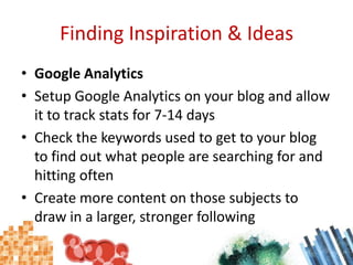 Finding Inspiration & IdeasGoogle AnalyticsSetup Google Analytics on your blog and allow it to track stats for 7-14 daysCheck the keywords used to get to your blog to find out what people are searching for and hitting oftenCreate more content on those subjects to draw in a larger, stronger following