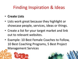 Finding Inspiration & IdeasCreate ListsLists work great because they highlight or showcase people, services, ideas or things.Create a list for your target market and link out to relevant websites.Example: 10 Best Female Coaches to Follow, 10 Best Coaching Programs, 5 Best Project Management Services