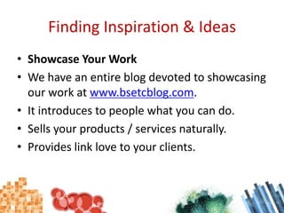 Finding Inspiration & IdeasShowcase Your WorkWe have an entire blog devoted to showcasing our work at www.bsetcblog.com.It introduces to people what you can do.Sells your products / services naturally.Provides link love to your clients.