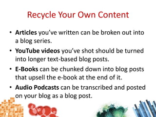 Recycle Your Own ContentArticles you’ve written can be broken out into a blog series.YouTube videos you’ve shot should be turned into longer text-based blog posts.E-Books can be chunked down into blog posts that upsell the e-book at the end of it.Audio Podcasts can be transcribed and posted on your blog as a blog post.