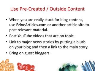 Use Pre-Created / Outside ContentWhen you are really stuck for blog content, use EzineArticles.com or another article site to post relevant material.Post YouTube videos that are on topic.Link to major news stories by putting a blurb on your blog and then a link to the main story.Bring on guest bloggers.