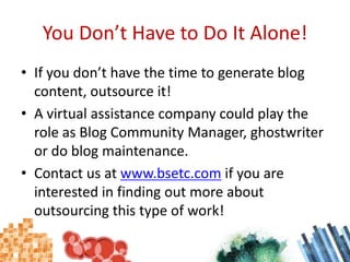 You Don’t Have to Do It Alone!If you don’t have the time to generate blog content, outsource it!A virtual assistance company could play the role as Blog Community Manager, ghostwriter or do blog maintenance.Contact us at www.bsetc.com if you are interested in finding out more about outsourcing this type of work! 