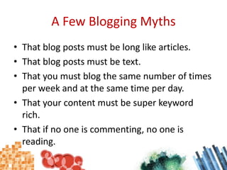 A Few Blogging MythsThat blog posts must be long like articles.That blog posts must be text.That you must blog the same number of times per week and at the same time per day.That your content must be super keyword rich.That if no one is commenting, no one is reading.