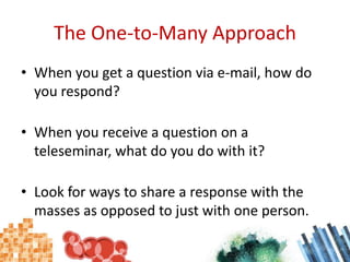 The One-to-Many ApproachWhen you get a question via e-mail, how do you respond?When you receive a question on a teleseminar, what do you do with it?Look for ways to share a response with the masses as opposed to just with one person.