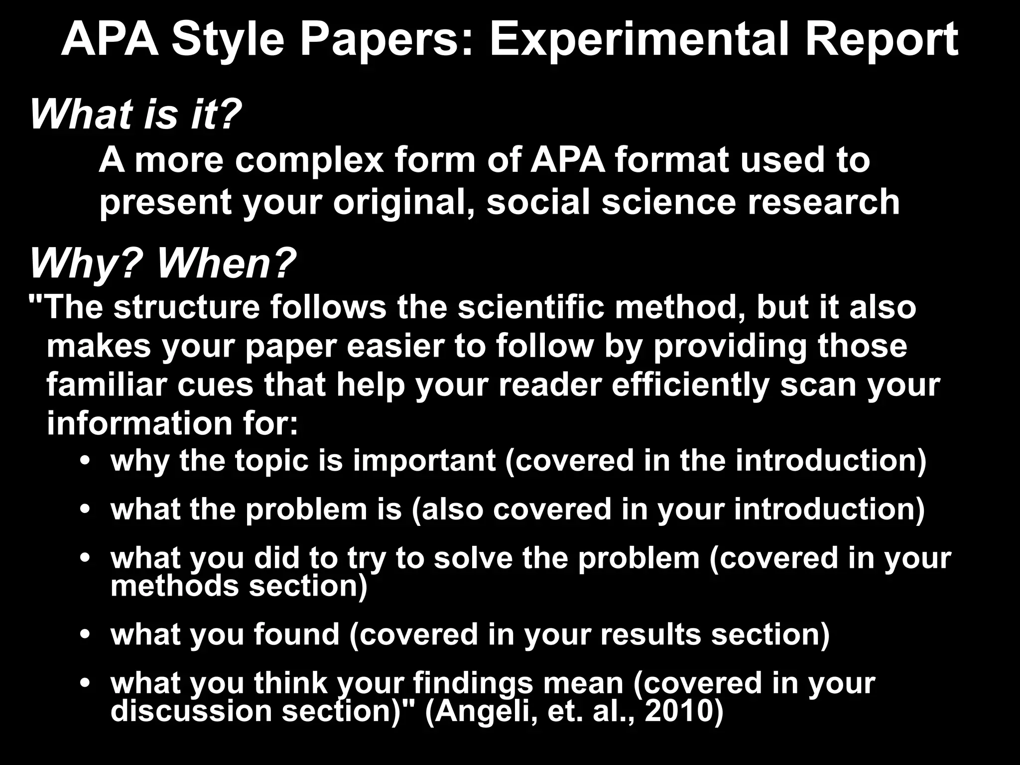 APA Style Papers: Experimental Report What is it? A more complex form of APA format used to present your original, social science research Why? When? "The structure follows the scientific method, but it also  makes your paper easier to follow by providing those  familiar cues that help your reader efficiently scan your  information for: why the topic is important (covered in the introduction) what the problem is (also covered in your introduction) what you did to try to solve the problem (covered in your methods section) what you found (covered in your results section) what you think your findings mean (covered in your discussion section)" (Angeli, et. al., 2010) 