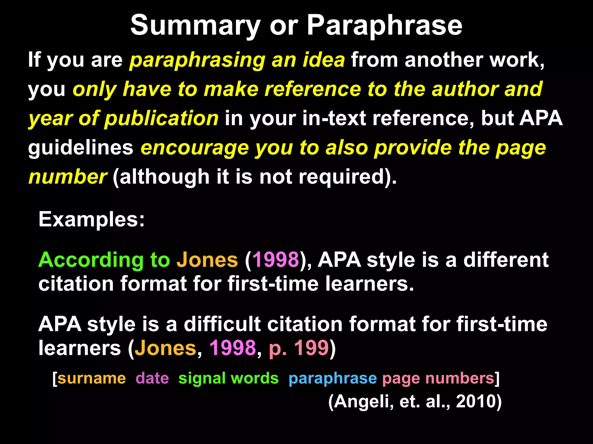 Summary or Paraphrase If you are  paraphrasing an idea  from another work,  you  only have to make reference to the author and  year of publication  in your in-text reference, but APA  guidelines  encourage you to also provide the page  number  (although it is not required). Examples: According to  Jones  ( 1998 ), APA style is a different citation format for first-time learners. APA style is a difficult citation format for first-time learners ( Jones ,  1998 ,  p. 199 ) [ surname  date   signal words  paraphrase  page numbers ]   (Angeli, et. al., 2010) Purdue OWL PDF p. 11. 