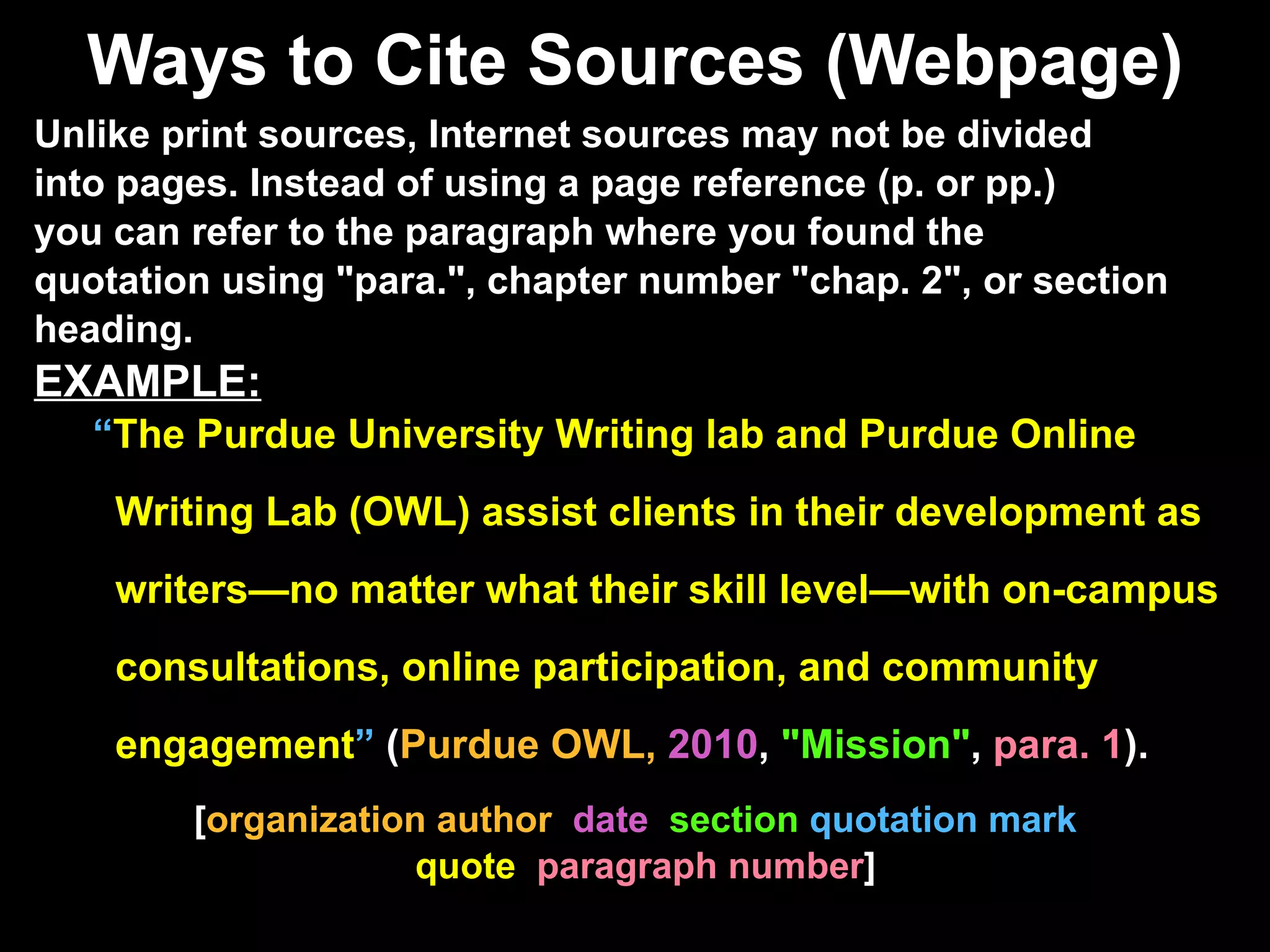 Ways to Cite Sources (Webpage) Unlike print sources, Internet sources may not be divided into pages. Instead of using a page reference (p. or pp.)  you can refer to the paragraph where you found the  quotation using "para.", chapter number "chap. 2", or section  heading. EXAMPLE:   “ The Purdue University Writing lab and Purdue Online   Writing Lab (OWL) assist clients in their development as   writers—no matter what their skill level—with on-campus   consultations, online participation, and community   engagement ”  ( Purdue OWL,  2010 ,  "Mission" ,  para. 1 ) .  [ organization author  date   section  quotation mark  quote  paragraph number ] 