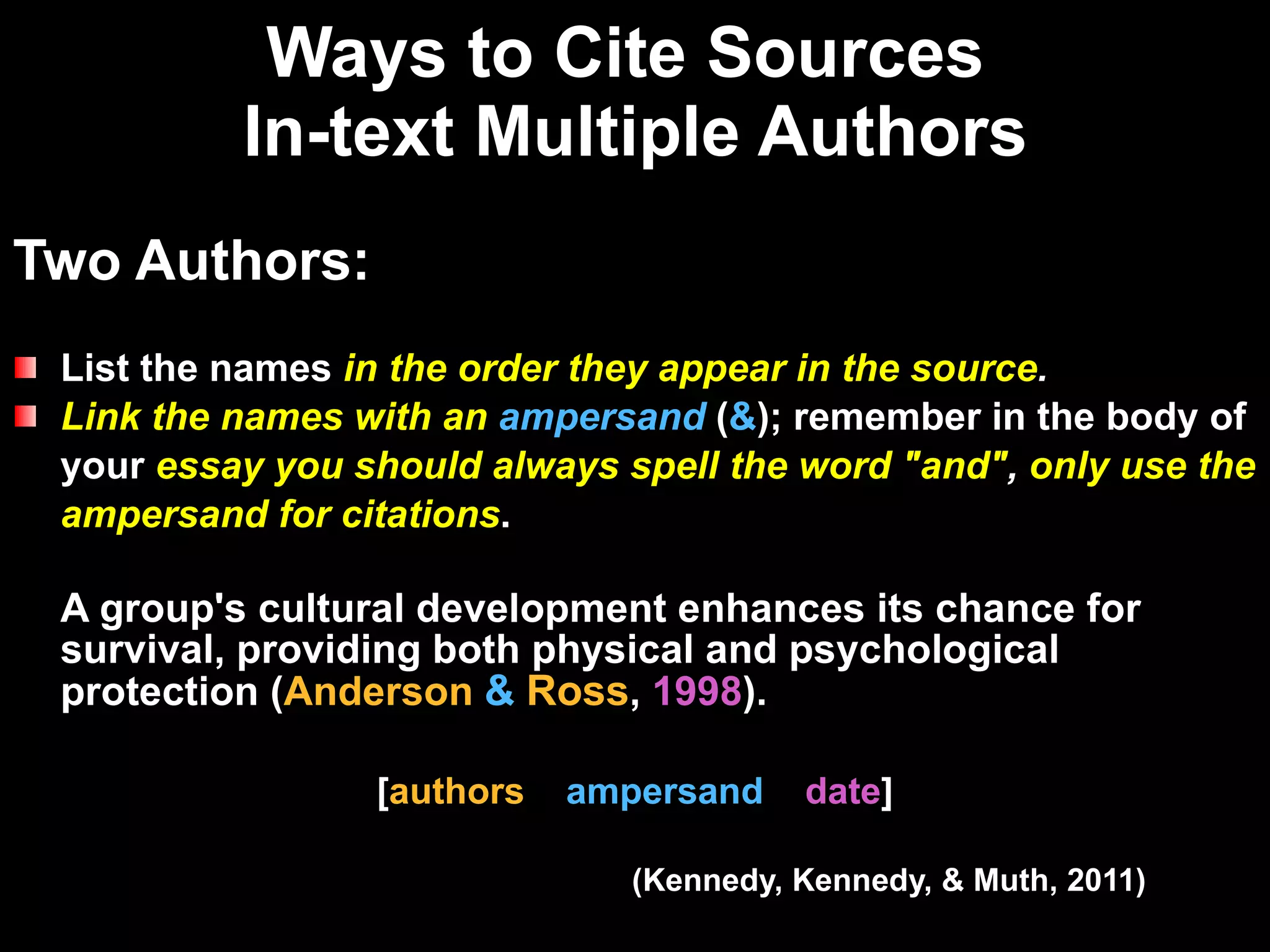 Ways to Cite Sources  In-text Multiple Authors Two Authors: List the names  in the order they appear in the source .   Link the names with an   ampersand  ( & ); remember in the body of  your   essay you should always spell the word "and" ,  only use the  ampersand for citations . A group's cultural development enhances its chance for survival, providing both physical and psychological protection  ( Anderson  &   Ross ,   1998 ) .  [ authors  ampersand  date ] (Kennedy, Kennedy, & Muth, 2011) 
