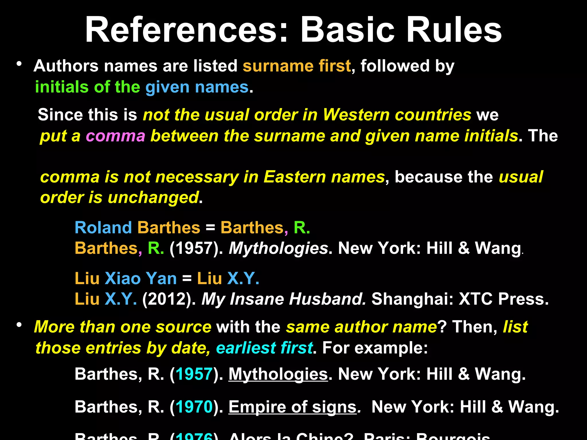References: Basic Rules Authors names are listed  surname first , followed by  initials of the  given names . Since this is  not the usual order in Western countries  we  put a  comma  between the surname and given name initials . The  comma is not necessary in Eastern names , because the  usual  order is unchanged .  Roland   Barthes  =  Barthes ,   R. Barthes ,   R.  (1957).  Mythologies . New York: Hill & Wang .  Liu   Xiao Yan  =  Liu   X.Y. Liu   X.Y.  (2012).  My Insane Husband.  Shanghai: XTC Press. More than one source  with the  same author name ? Then,  list  those entries by date,   earliest first . For example: Barthes, R. ( 1957 ).  Mythologies . New York: Hill & Wang.  Barthes, R. ( 1970 ).  Empire of signs .   New York: Hill & Wang. Barthes, R. ( 1976 ).  Alors la Chine?   Paris: Bourgois. Purdue OWL PDF: Capitalization rules p. 14 APA Style Resource Compendium: APA Reference Page Check List p. 50, APA Sample Entries p. 47 