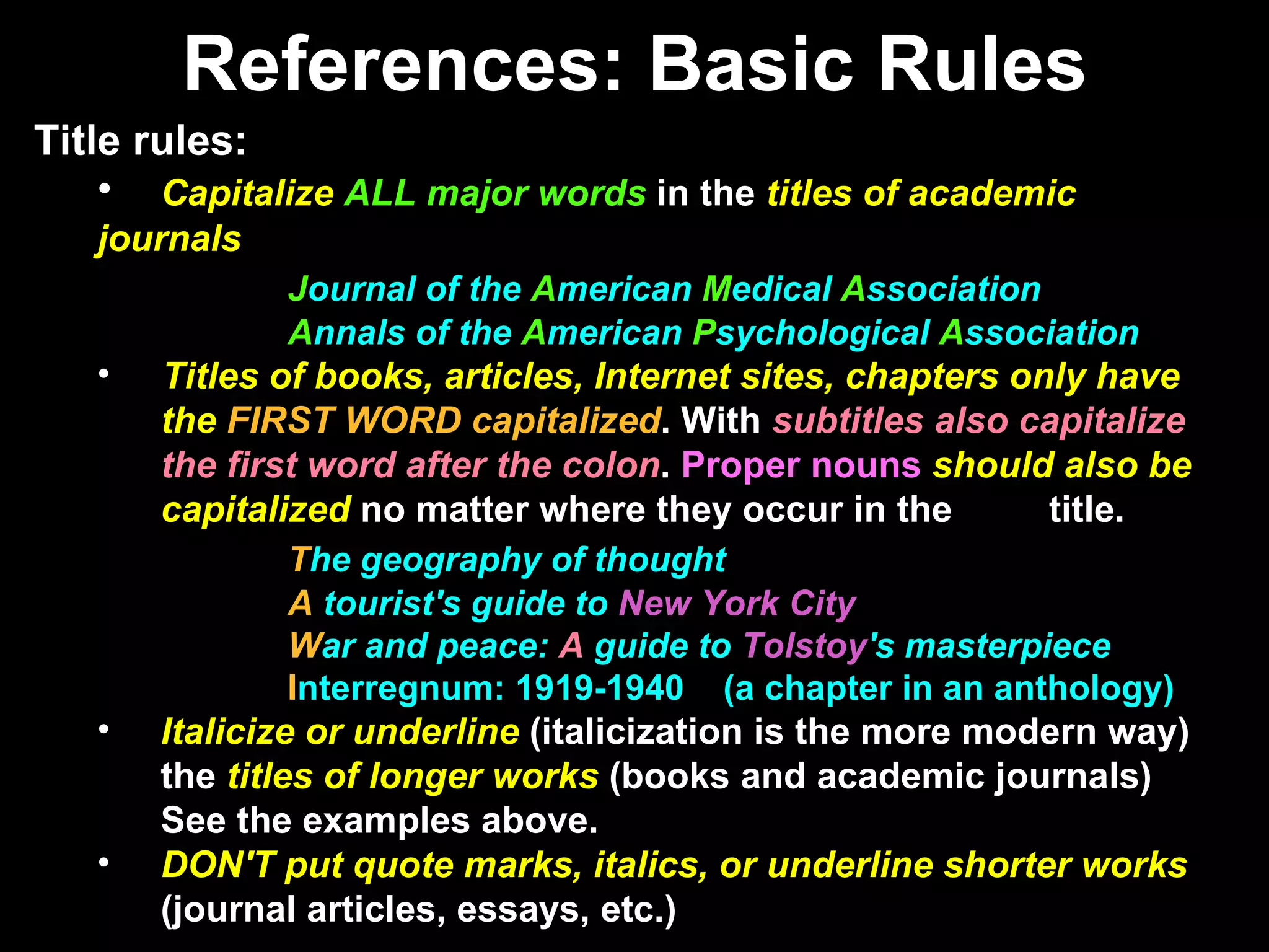 References: Basic Rules Title rules: Capitalize  ALL major words  in the  titles of academic  journals J ournal of the  A merican   M edical   A ssociation A nnals of the  A merican   P sychological   A ssociation Titles of books, articles, Internet sites, chapters only have  the  FIRST WORD capitalized . With  subtitles also capitalize  the first word after the colon .  Proper nouns   should also be  capitalized  no matter where they occur in the  title. T he geography of thought A  tourist's guide to  New York City W ar and peace:  A  guide to  Tolstoy 's masterpiece I nterregnum: 1919-1940  (a chapter in an anthology) Italicize or underline  (italicization is the more modern way)  the  titles of longer works  (books and academic journals)  See the examples above. DON'T put quote marks, italics, or underline shorter works  (journal articles, essays, etc.) 