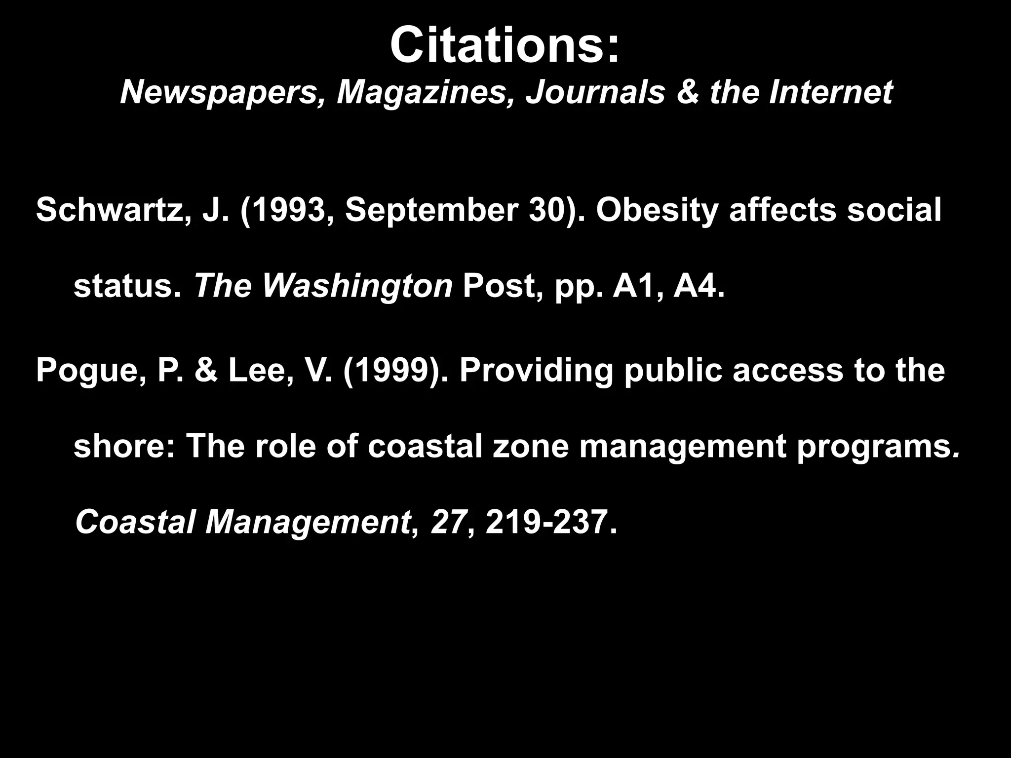 Citations: Newspapers, Magazines, Journals & the Internet Schwartz, J. (1993, September 30). Obesity affects social  status.  The Washington  Post, pp. A1, A4. Pogue, P. & Lee, V. (1999). Providing public access to the  shore: The role of coastal zone management programs .  Coastal Management ,  27 ,   219-237. 