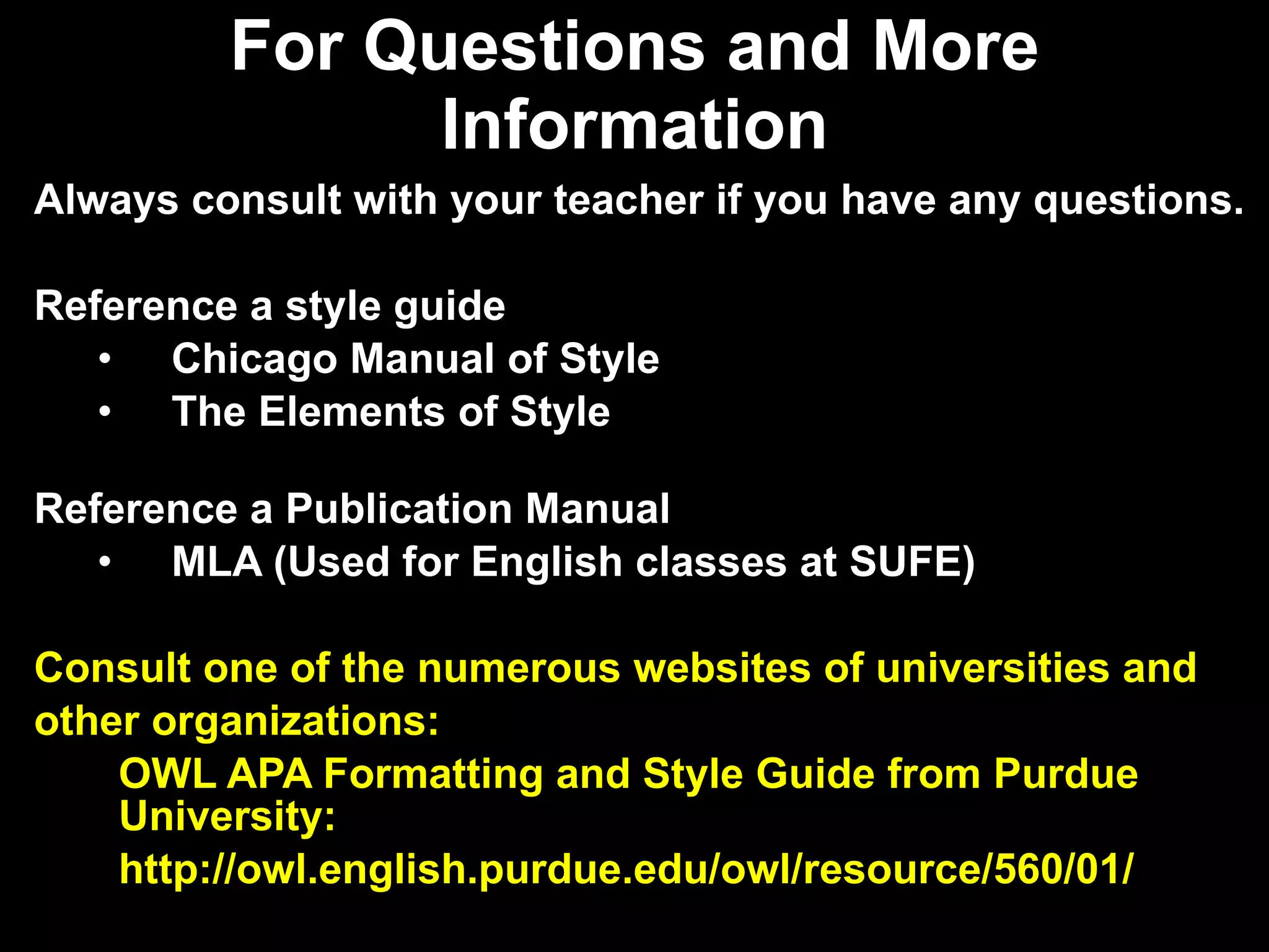 For Questions and More Information Always consult with your teacher if you have any questions. Reference a style guide  Chicago Manual of Style The Elements of Style Reference a Publication Manual MLA (Used for English classes at SUFE) Consult one of the numerous websites of universities and  other organizations:  OWL APA Formatting and Style Guide from Purdue University: http://owl.english.purdue.edu/owl/resource/560/01/ 