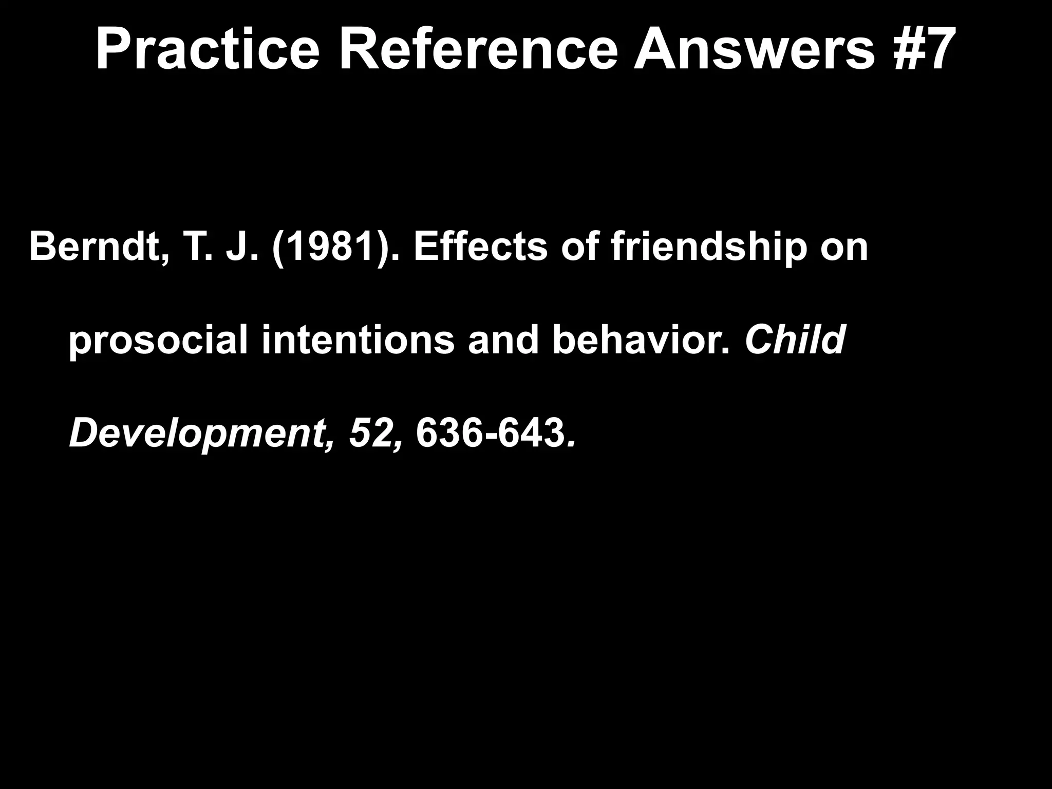 Practice Reference Answers #7 Berndt, T. J. (1981). Effects of friendship on  prosocial intentions and behavior.  Child  Development, 52,  636-643 . 
