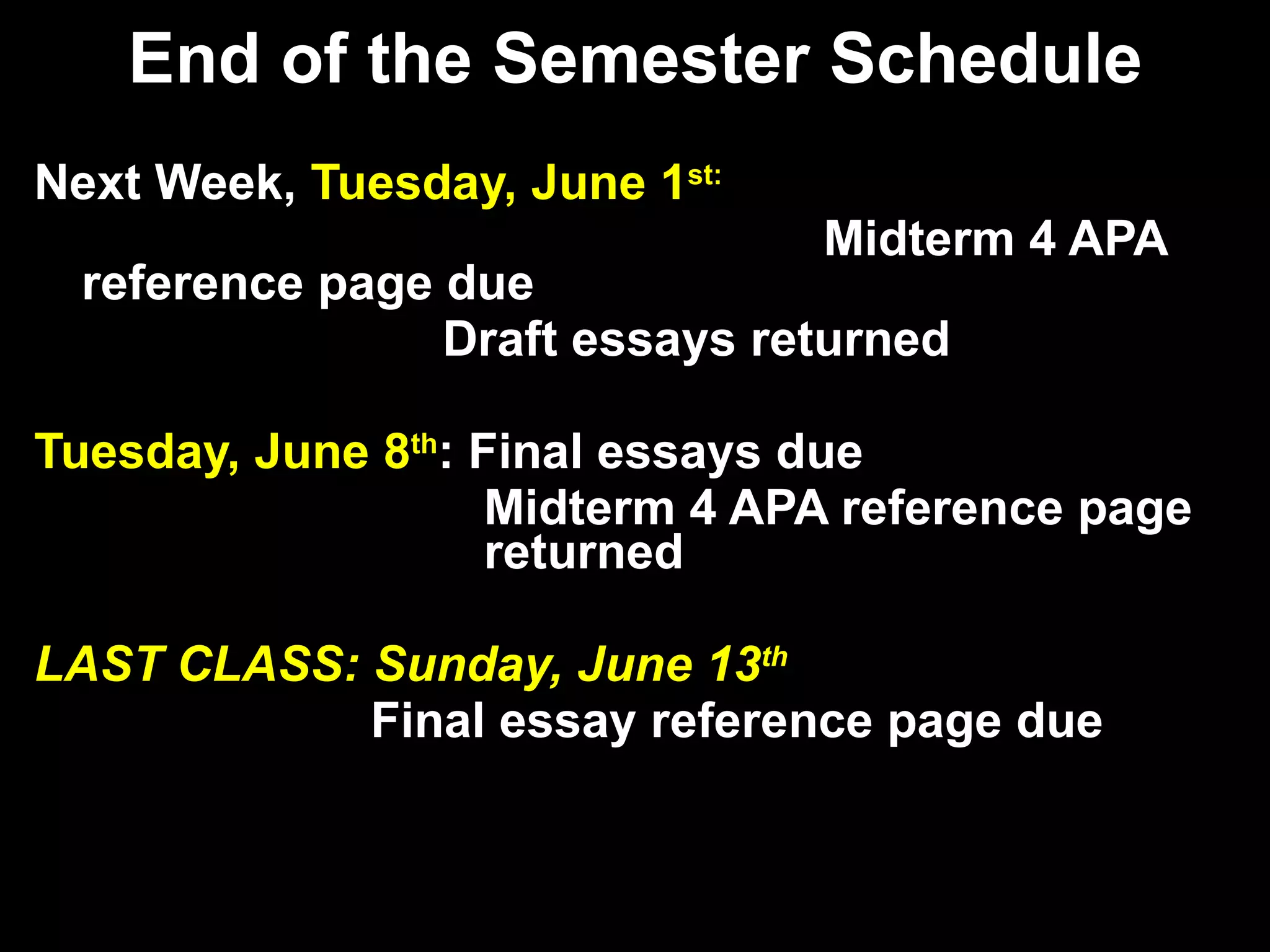 End of the Semester Schedule Next Week,  Tuesday, June 1 st:   Midterm 4 APA reference page due   Draft essays returned Tuesday, June 8 th : Final essays due   Midterm 4 APA reference page    returned LAST CLASS: Sunday, June 13 th   Final essay reference page due 