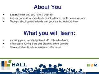 About You B2B Business and you have a website Already generating some leads, want to learn how to generate more Thought about generate leads with your site but not sure how What you will learn: Knowing your users helps turn traffic into sales leads Understand buying fears and breaking down barriers How and when to ask for customer information 
