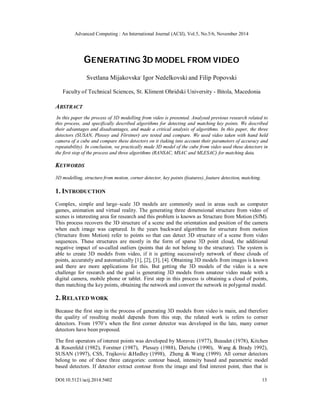 Advanced Computing : An International Journal (ACIJ), Vol.5, No.5/6, November 2014 
GENERATING 3D MODEL FROM VIDEO 
Svetlana Mijakovska, Igor Nedelkovski and Filip Popovski 
Faculty of Technical Sciences, St. Kliment Ohridski University - Bitola, Macedonia 
ABSTRACT 
In this paper the process of 3D modelling from video is presented. Analysed previous research related to 
this process, and specifically described algorithms for detecting and matching key points. We described 
their advantages and disadvantages, and made a critical analysis of algorithms. In this paper, the three 
detectors (SUSAN, Plessey and Förstner) are tested and compare. We used video taken with hand held 
camera of a cube and compare these detectors on it (taking into account their parameters of accuracy and 
repeatability). In conclusion, we practically made 3D model of the cube from video used these detectors in 
the first step of the process and three algorithms (RANSAC, MSAC and MLESAC) for matching data. 
KEYWORDS 
3D modelling, structure from motion, corner detector, key points (features), feature detection, matching. 
1. INTRODUCTION 
Complex, simple and large–scale 3D models are commonly used in areas such as computer 
games, animation and virtual reality. The generating three dimensional structure from video of 
scenes is interesting area for research and this problem is known as Structure from Motion (SfM). 
This process recovers the 3D structure of a scene and the orientation and position of the camera 
when each image was captured. In the years backward algorithms for structure from motion 
(Structure from Motion) refer to points so that can detect 3D structure of a scene from video 
sequences. These structures are mostly in the form of sparse 3D point cloud, the additional 
negative impact of so-called outliers (points that do not belong to the structure). The system is 
able to create 3D models from video, if it is getting successively network of these clouds of 
points, accurately and automatically [1], [2], [3], [4]. Obtaining 3D models from images is known 
and there are more applications for this. But getting the 3D models of the video is a new 
challenge for research and the goal is generating 3D models from amateur video made with a 
digital camera, mobile phone or tablet. First step in this process is obtaining a cloud of points, 
then matching the key points, obtaining the network and convert the network in polygonal model. 
2. RELATED WORK 
Because the first step in the process of generating 3D models from video is main, and therefore 
the quality of resulting model depends from this step, the related work is refers to corner 
detectors. From 1970’s when the first corner detector was developed in the late, many corner 
detectors have been proposed. 
The first operators of interest points was developed by Moravec (1977), Beaudet (1978), Kitchen 
& Rosenfeld (1982), Forstner (1987), Plessey (1988), Deriche (1990), Wang & Brady 1992), 
SUSAN (1997), CSS, Trajkovic &Hedley (1998), Zheng & Wang (1999). All corner detectors 
belong to one of these three categories: contour based, intensity based and parametric model 
based detectors. If detector extract contour from the image and find interest point, than that is 
DOI:10.5121/acij.2014.5602 13 
 