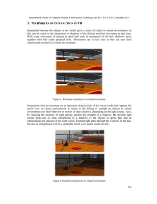 International Journal of Computer Science & Information Technology (IJCSIT) Vol 6, No 6, December 2014
126
3. TECHNIQUES OF INTERACTION IN VR
Interaction between the objects in our model gives a sense of reality in virtual environment. In
this case it relates to the interaction on shadows of the objects and their movement in real time.
With every movement of objects in sport hall such as movement of the ball, shadows move
together with ball under physical laws. Movements are in real time so that the user feels
comfortable and real in a virtual environment.
Figure 4. Real time simulation in virtual environment
Interactions with environment are an important characteristic of the virtual world that captures the
user's view of virtual environment. It relates to the falling of sunlight on objects in virtual
environment and their behavior or motion of their shadows, depending on the light source. Also,
by reducing the intensity of light energy, decline the strength of a shadows. By moving light
source from east to west, movements of a shadows of the objects in sports hall and its
surroundings are opposite of the light source. External light enter through the windows in the hall,
but also is strengthened with two spotlights which were added inside the hall .
Figure 5. Real time interactions in virtual environment
 