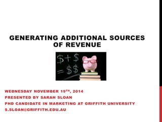 GENERATING ADDITIONAL SOURCES 
OF REVENUE 
WEDNESDAY NOVEMBER 19TH, 2014 
PRESENTED BY SARAH SLOAN 
PHD CANDIDATE IN MARKETING AT GRIFFITH UNIVERSITY 
S.SLOAN@GRIFFITH.EDU.AU 
 