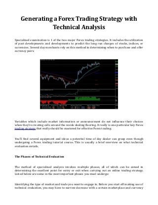 Generating a Forex Trading Strategy with
Technical Analysis
Specialized examination is 1 of the two major Forex trading strategies. It includes the utilization
of past developments and developments to predict the long run charges of stocks, indices, or
currencies. Several day merchants rely on this method in determining when to purchase and offer
currency pairs.
Variables which include market information or announcement do not influence their choices
when they're creating calls around the reside dealing flooring. It really is one particular key Forex
trading strategy that really should be mastered for effective Forex trading.
You'll find several equipment and ideas a potential time of day dealer can grasp even though
undergoing a Forex trading tutorial course. This is usually a brief overview on what technical
evaluation entails.
The Phases of Technical Evaluation
The method of specialized analysis involves multiple phases, all of which can be aimed in
determining the excellent point for entry or exit when carrying out an online trading strategy.
Listed below are some in the most important phases you must undergo:
Identifying the type of market and trade you want to engage in. Before you start off making use of
technical evaluation, you may have to narrow decrease with a certain marketplace and currency
 
