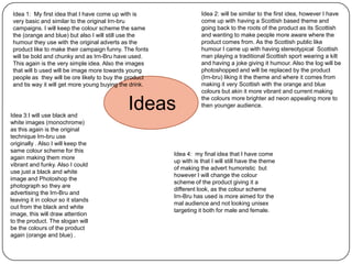 Idea 1: My first idea that I have come up with is
very basic and similar to the original Irn-bru
campaigns. I will keep the colour scheme the same
the (orange and blue) but also I will still use the
humour they use with the original adverts as the
product like to make their campaign funny. The fonts
will be bold and chunky and as Irn-Bru have used.
This again is the very simple idea. Also the images
that will b used will be image more towards young
people as they will be ore likely to buy the product
and tis way it will get more young buying the drink.

Idea 3:I will use black and
white images (monochrome)
as this again is the original
technique Irn-bru use
originally . Also I will keep the
same colour scheme for this
again making them more
vibrant and funky. Also I could
use just a black and white
image and Photoshop the
photograph so they are
advertising the Irn-Bru and
leaving it in colour so it stands
out from the black and white
image, this will draw attention
to the product. The slogan will
be the colours of the product
again (orange and blue) .

Ideas

Idea 2: will be similar to the first idea, however I have
come up with having a Scottish based theme and
going back to the roots of the product as its Scottish
and wanting to make people more aware where the
product comes from. As the Scottish public like
humour I came up with having stereotypical Scottish
man playing a traditional Scottish sport wearing a kilt
and having a joke giving it humour. Also the log will be
photoshopped and will be replaced by the product
(Irn-bru) liking it the theme and where it comes from
making it very Scottish with the orange and blue
colours but akin it more vibrant and current making
the colours more brighter ad neon appealing more to
then younger audience.

Idea 4: my final idea that I have come
up with is that I will still have the theme
of making the advert humoristic but
however I will change the colour
scheme of the product giving it a
different look, as the colour scheme
Irn-Bru has used is more aimed for the
mal audience and not looking unisex
targeting it both for male and female.

 