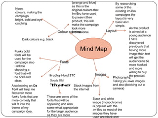 (orange and blue)
as this is the
original colours that
Irn-Bru have used
to present their
product, this will
make the campaign
look more
Colour scheme
professional.

By researching
some of the
Neon
existing Irn-Bru
colours, making the
campaigns the
campaign
layout is very
bright, bold and eye
basic and
catching
simple.
As the product
Layout
is aimed at a
young audience
I have
Dark colours e.g. black
discovered
previously that
having more
Funky bold
image than text
fonts will be
will get the
used for the
audience to be
Fonts
campaign also
more hooked
I will be
and more
choosing a
willing to buy
font that will
Images
Bradley Hand ITC
the product.
be bold and
Photography:
Goudy Old
clear.
Taking you own images
Style
and also (booking out a
Broadway Stock images from
Also looking on Da
camera)
the internet
Font will help me
find even more
funky fonts that are
These are some of the
Black and white
more comedy that
fonts that will be
image (monochrome)
will fit into the
appealing and also
is popular with the
theme of my
some what appropriate
Irn-Bru as most of the
campaign idea.
for the target audience
images they have
as they are more

Mind Map

 