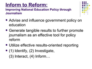 Inform to Reform:   Improving National Education Policy through Journalism Advise and influence government policy on education Generate tangible results to further promote journalism as an effective tool for policy reform Utilize effective results-oriented reporting (1) Identify, (2) Investigate,  (3) Interact, (4) Inform…  