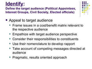 Identify :  Define the target audience (Political Appointees, Interest Groups, Civil Society, Elected officials) Appeal to target audience Frame issues in a cost/benefit matrix relevant to the respective audience Empathize with target audience perspective Consider their responsibilities to constituents  Use their nomenclature to develop rapport Take account of competing messages directed at audience Pragmatic, results oriented approach 