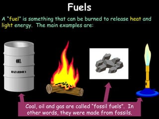 Fuels A “ fuel ” is something that can be burned to release  heat  and  light  energy.  The main examples are: Coal, oil and gas are called “fossil fuels”.  In other words, they were made from fossils. 