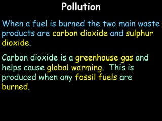 Pollution When a fuel is burned the two main waste products are  carbon dioxide  and  sulphur dioxide .  Carbon dioxide is a  greenhouse gas  and helps cause  global warming .  This is produced when any  fossil fuels  are  burned . 