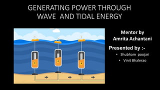 GENERATING POWER THROUGH
WAVE AND TIDAL ENERGY
Presented by :-
• Shubham poojari
• Vinit Bhalerao
Mentor by
Amrita Achantani
 