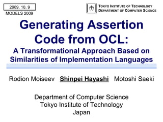 2009. 10. 9                       TOKYO INSTITUTE OF TECHNOLOGY
                                   DEPARTMENT OF COMPUTER SCIENCE
MODELS 2009


      Generating Assertion
        Code from OCL:
  A Transformational Approach Based on
 Similarities of Implementation Languages

 Rodion Moiseev Shinpei Hayashi Motoshi Saeki

               Department of Computer Science
                Tokyo Institute of Technology
                            Japan
 