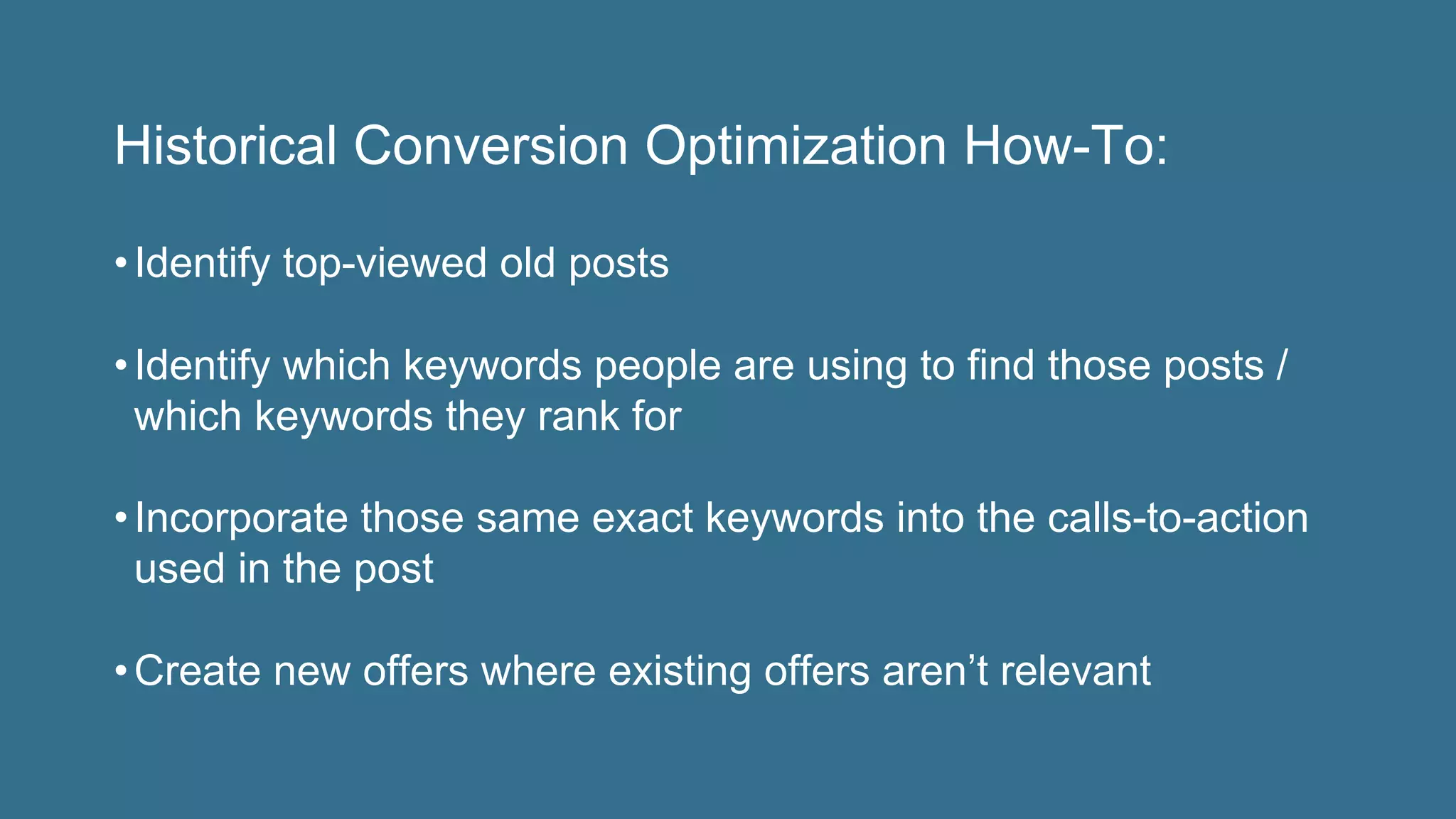 Historical Conversion Optimization How-To:
• Identify top-viewed old posts
• Identify which keywords people are using to find those posts /
which keywords they rank for
• Incorporate those same exact keywords into the calls-to-action
used in the post
• Create new offers where existing offers aren’t relevant
 
