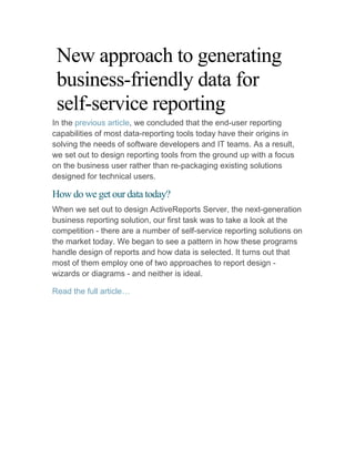 New approach to generating
 business-friendly data for
 self-service reporting
In the previous article, we concluded that the end-user reporting
capabilities of most data-reporting tools today have their origins in
solving the needs of software developers and IT teams. As a result,
we set out to design reporting tools from the ground up with a focus
on the business user rather than re-packaging existing solutions
designed for technical users.

How do we get our data today?
When we set out to design ActiveReports Server, the next-generation
business reporting solution, our first task was to take a look at the
competition - there are a number of self-service reporting solutions on
the market today. We began to see a pattern in how these programs
handle design of reports and how data is selected. It turns out that
most of them employ one of two approaches to report design -
wizards or diagrams - and neither is ideal.

Read the full article…
 