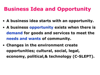 Business Idea and Opportunity
• A business idea starts with an opportunity.
• A business opportunity exists when there is
demand for goods and services to meet the
needs and wants of community.
• Changes in the environment create
opportunities; cultural, social, legal,
economy, political,& technology (C-SLEPT).

 